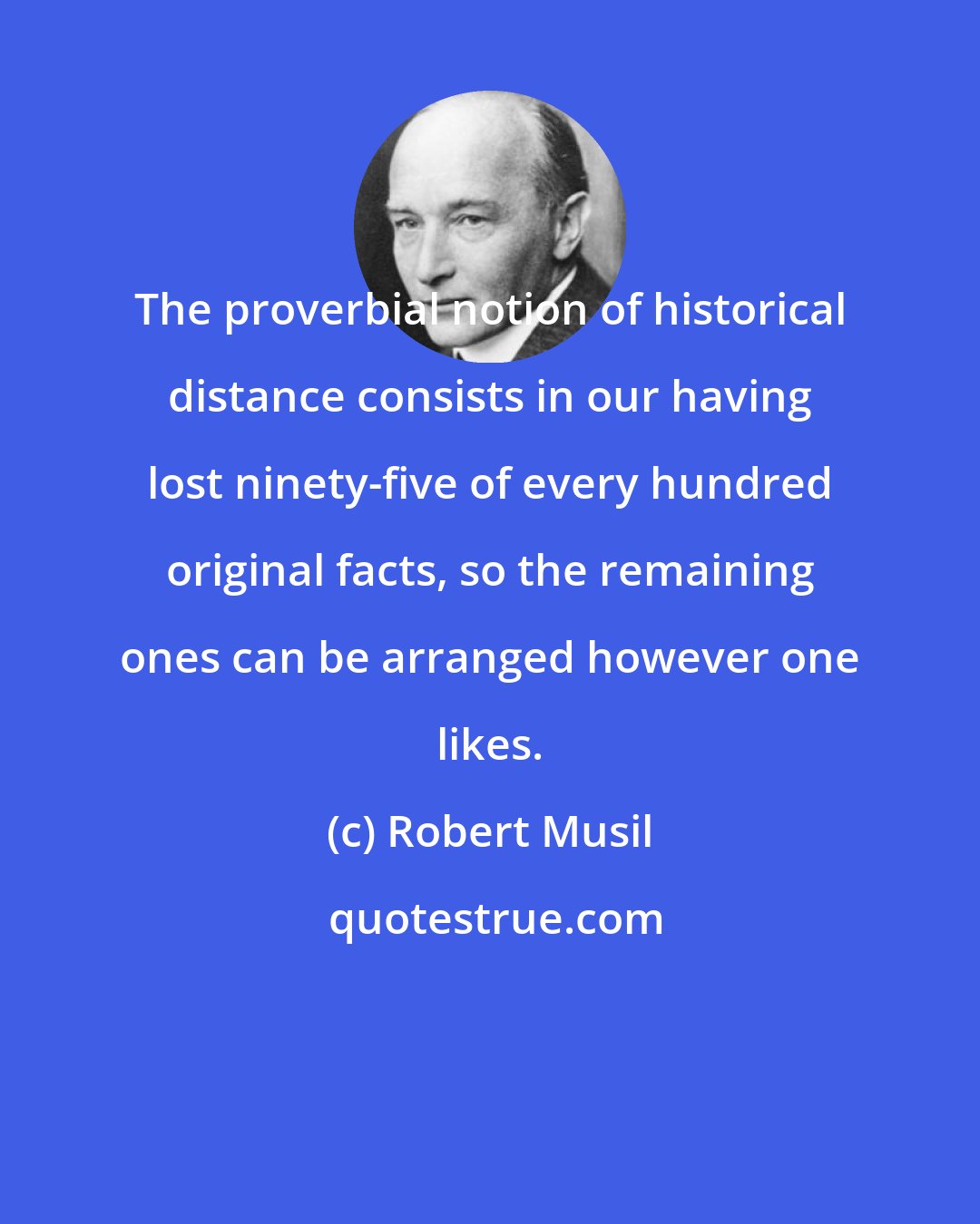 Robert Musil: The proverbial notion of historical distance consists in our having lost ninety-five of every hundred original facts, so the remaining ones can be arranged however one likes.
