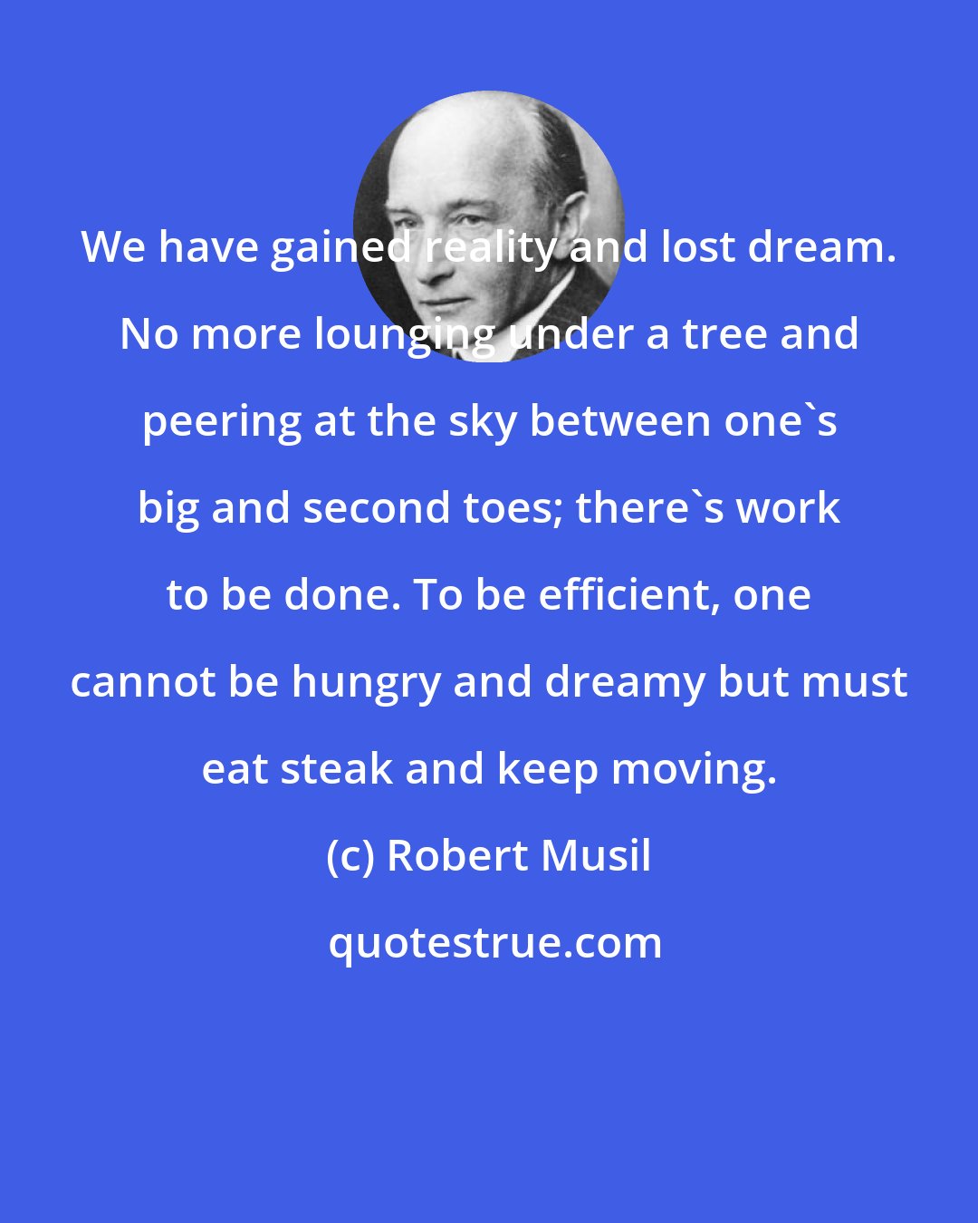 Robert Musil: We have gained reality and lost dream. No more lounging under a tree and peering at the sky between one's big and second toes; there's work to be done. To be efficient, one cannot be hungry and dreamy but must eat steak and keep moving.