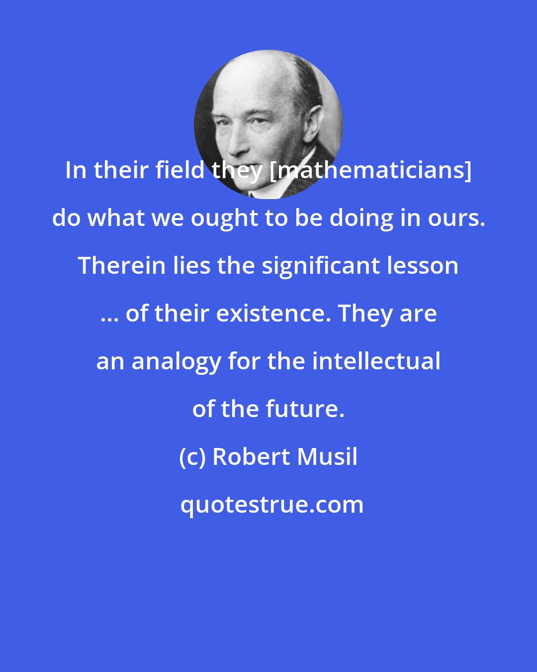 Robert Musil: In their field they [mathematicians] do what we ought to be doing in ours. Therein lies the significant lesson ... of their existence. They are an analogy for the intellectual of the future.