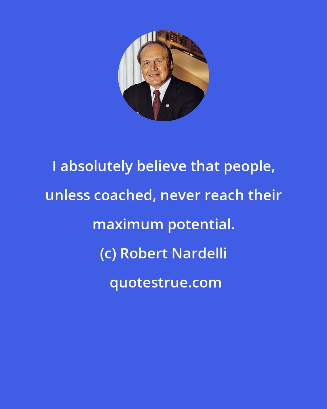 Robert Nardelli: I absolutely believe that people, unless coached, never reach their maximum potential.