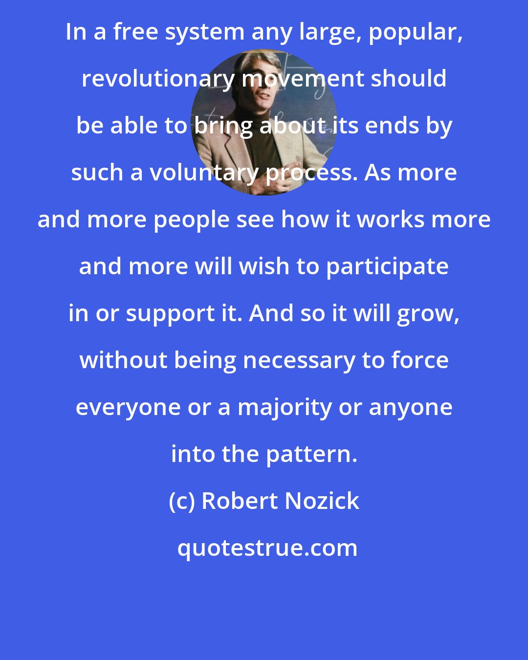Robert Nozick: In a free system any large, popular, revolutionary movement should be able to bring about its ends by such a voluntary process. As more and more people see how it works more and more will wish to participate in or support it. And so it will grow, without being necessary to force everyone or a majority or anyone into the pattern.