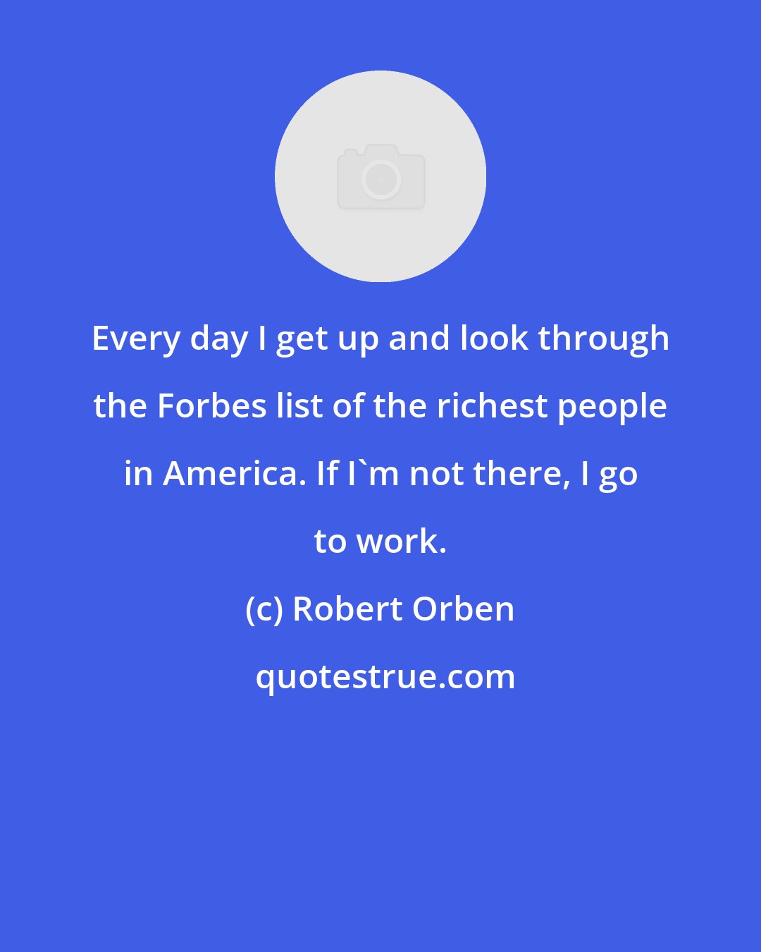 Robert Orben: Every day I get up and look through the Forbes list of the richest people in America. If I'm not there, I go to work.