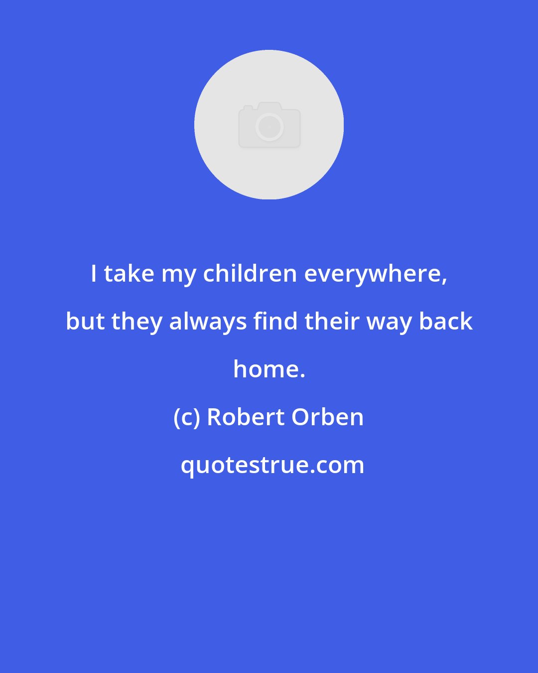 Robert Orben: I take my children everywhere, but they always find their way back home.