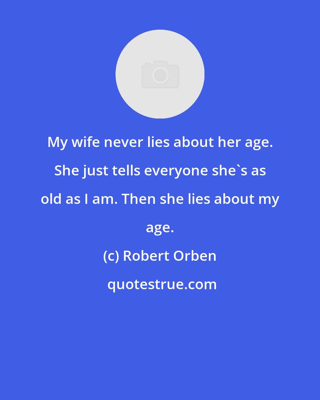 Robert Orben: My wife never lies about her age. She just tells everyone she's as old as I am. Then she lies about my age.