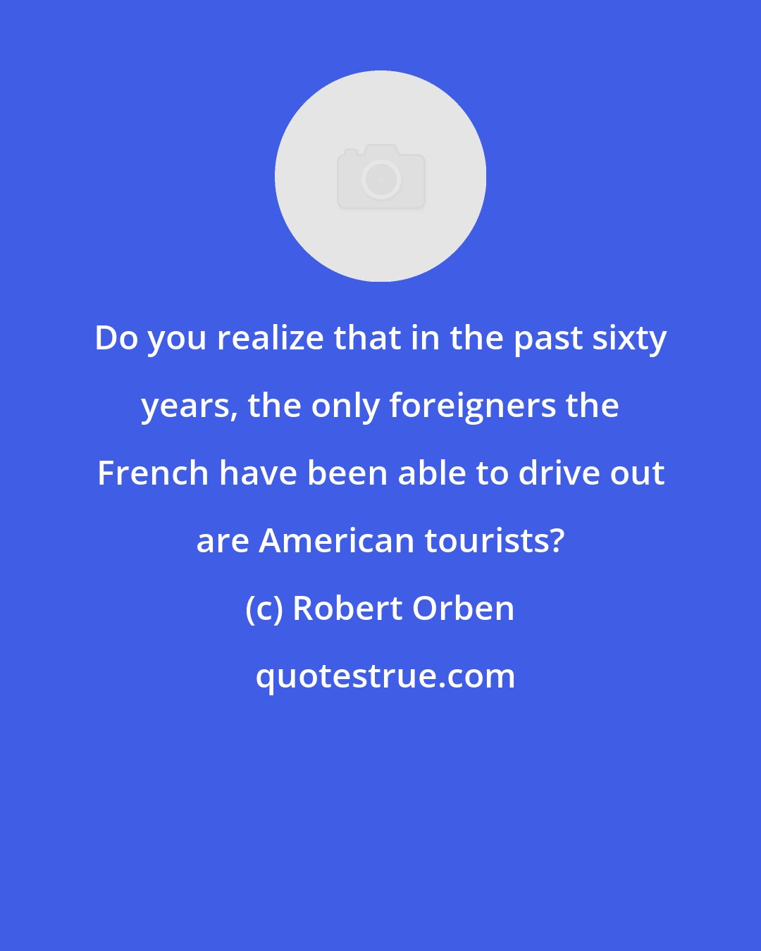 Robert Orben: Do you realize that in the past sixty years, the only foreigners the French have been able to drive out are American tourists?