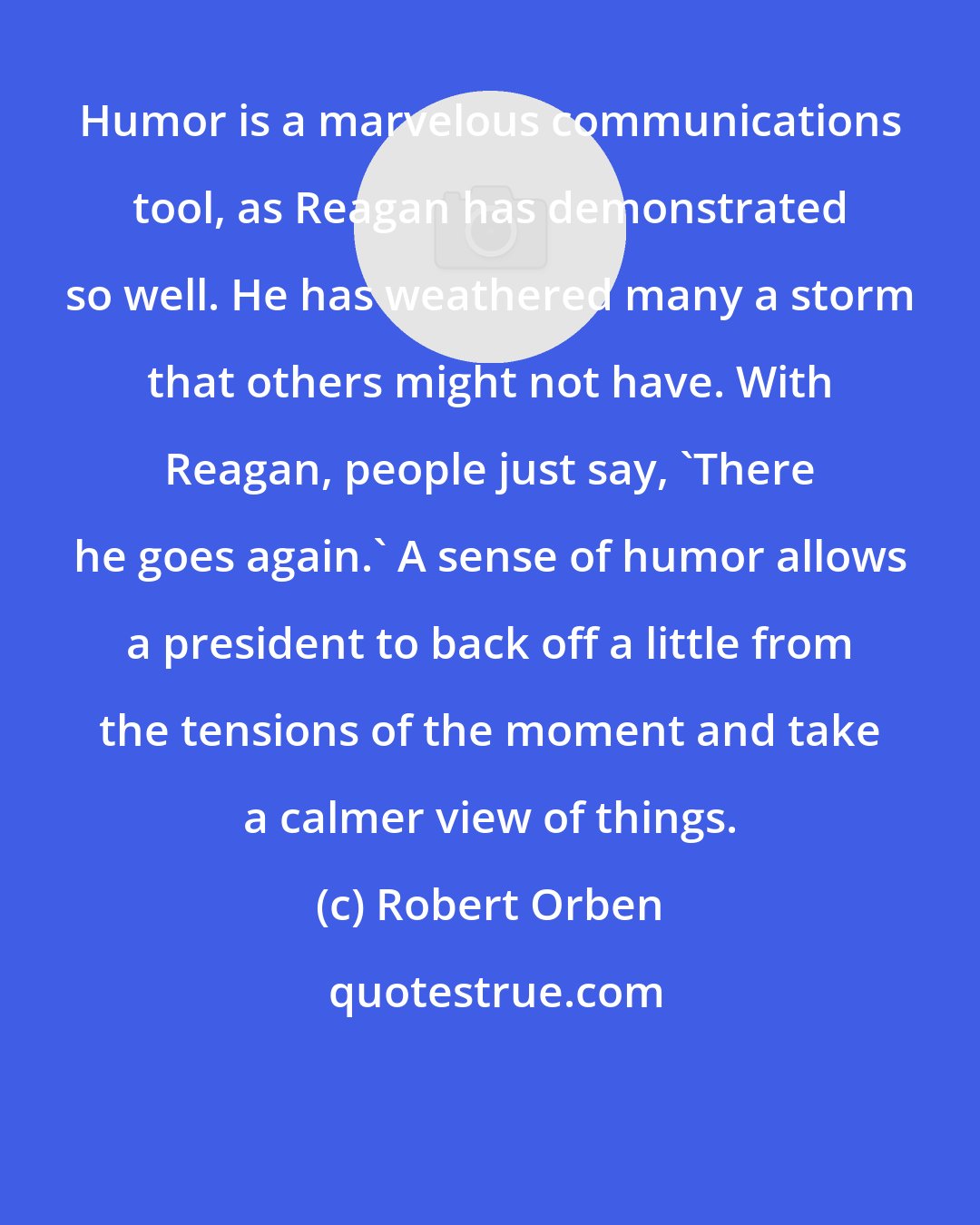 Robert Orben: Humor is a marvelous communications tool, as Reagan has demonstrated so well. He has weathered many a storm that others might not have. With Reagan, people just say, 'There he goes again.' A sense of humor allows a president to back off a little from the tensions of the moment and take a calmer view of things.