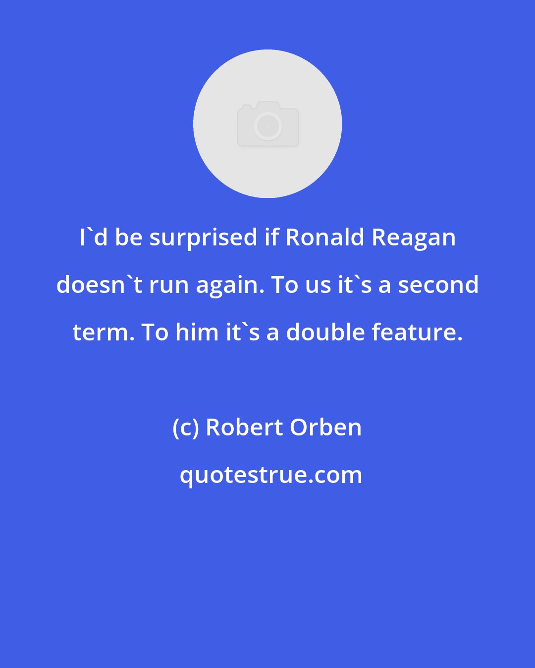 Robert Orben: I'd be surprised if Ronald Reagan doesn't run again. To us it's a second term. To him it's a double feature.