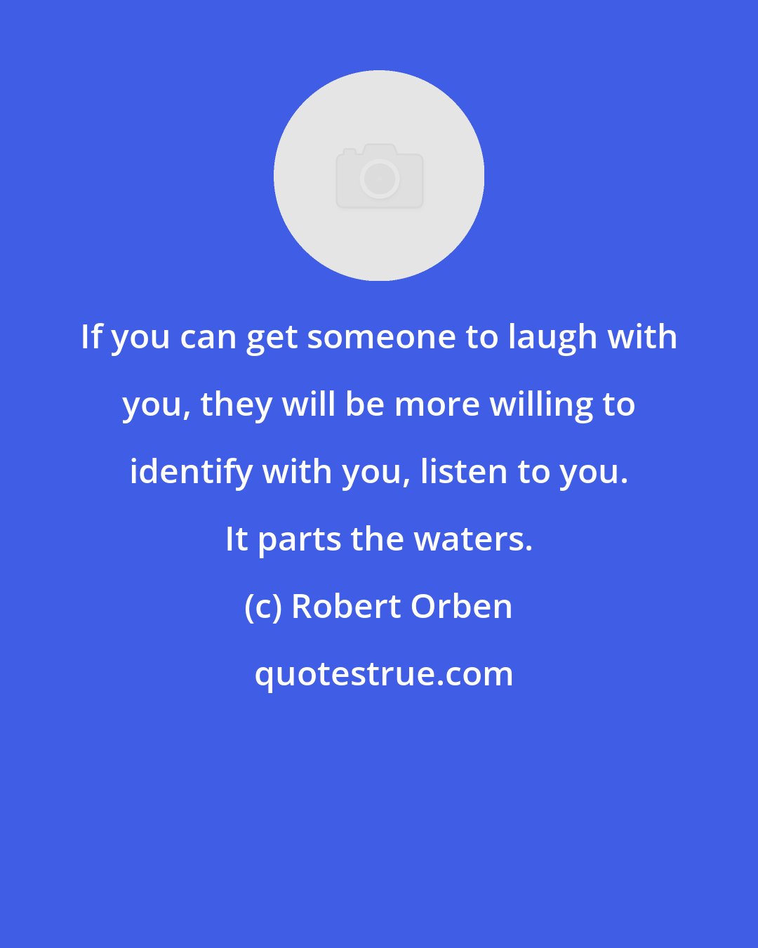 Robert Orben: If you can get someone to laugh with you, they will be more willing to identify with you, listen to you. It parts the waters.