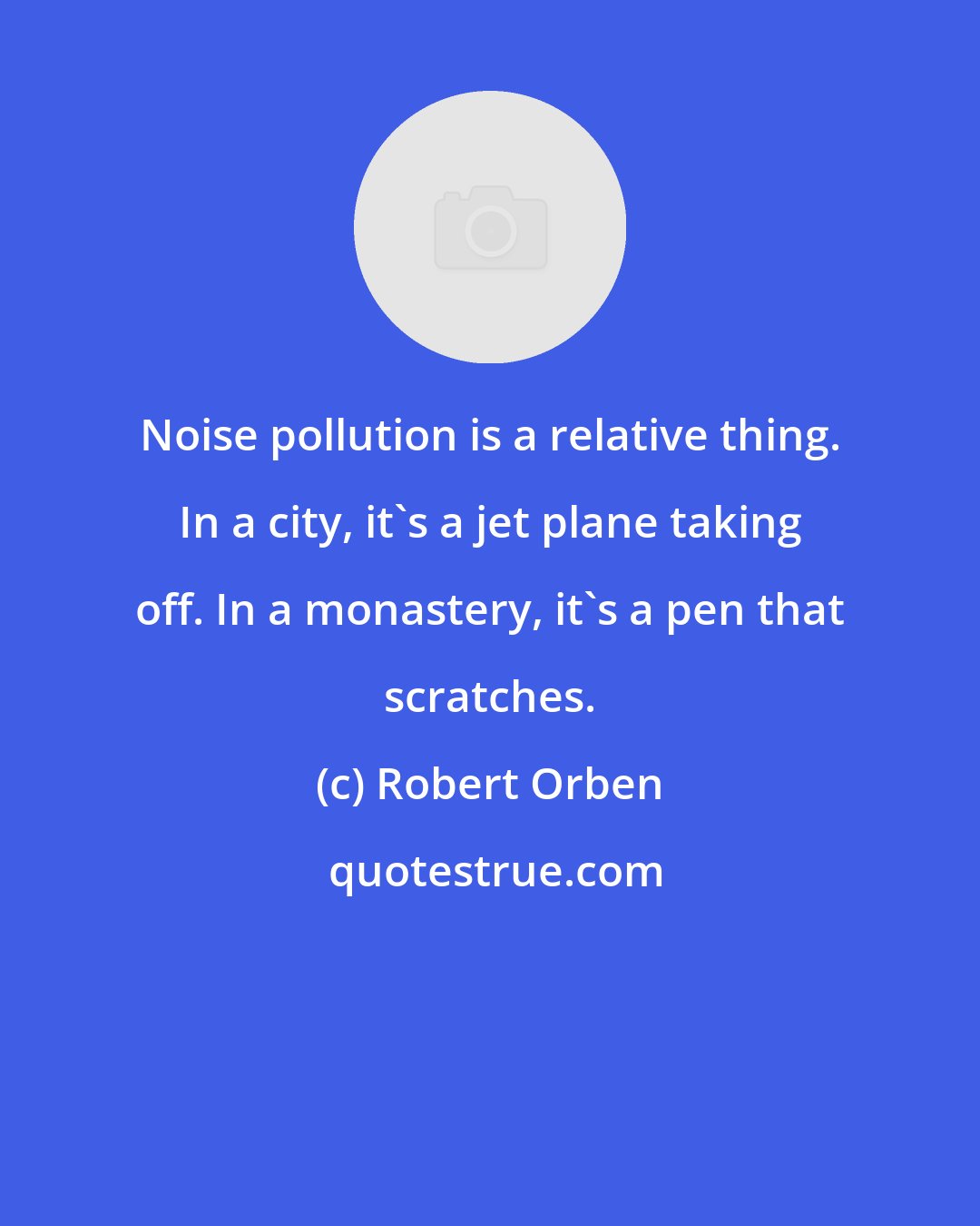 Robert Orben: Noise pollution is a relative thing. In a city, it's a jet plane taking off. In a monastery, it's a pen that scratches.