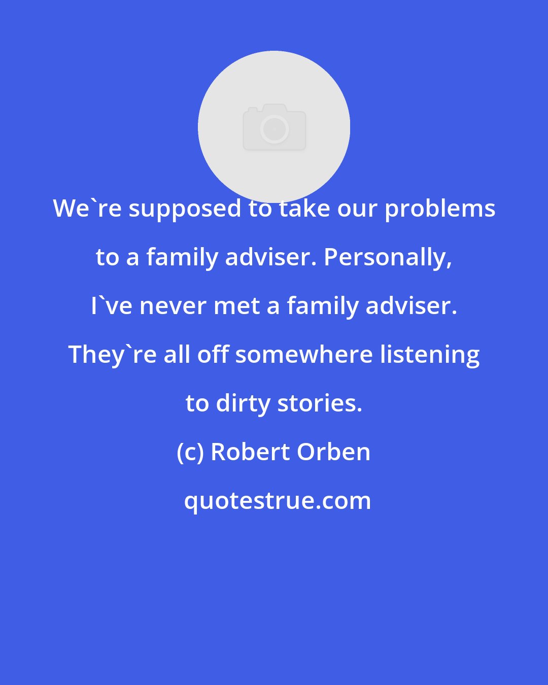 Robert Orben: We're supposed to take our problems to a family adviser. Personally, I've never met a family adviser. They're all off somewhere listening to dirty stories.