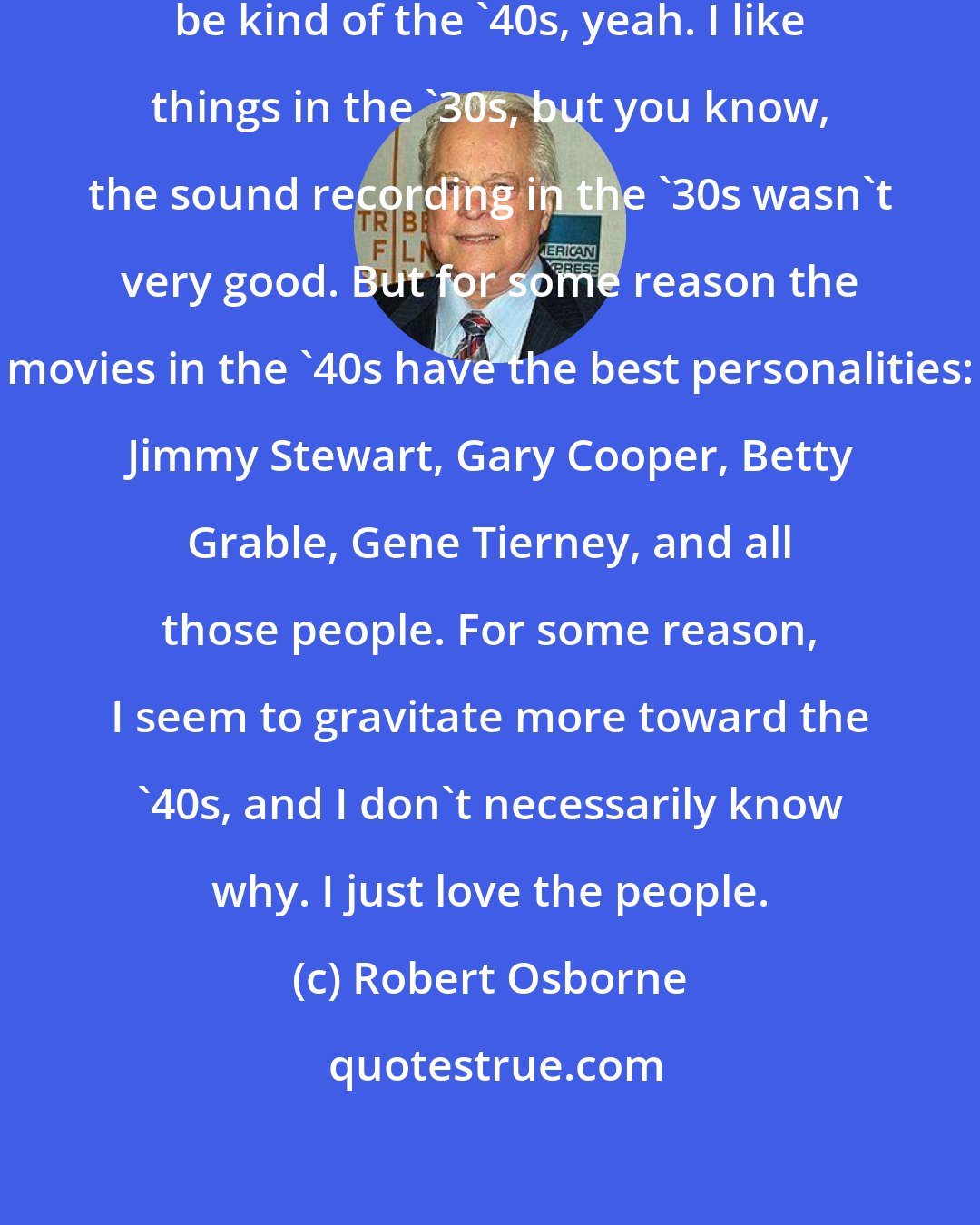 Robert Osborne: My favorite decade of cinema would be kind of the '40s, yeah. I like things in the '30s, but you know, the sound recording in the '30s wasn't very good. But for some reason the movies in the '40s have the best personalities: Jimmy Stewart, Gary Cooper, Betty Grable, Gene Tierney, and all those people. For some reason, I seem to gravitate more toward the '40s, and I don't necessarily know why. I just love the people.