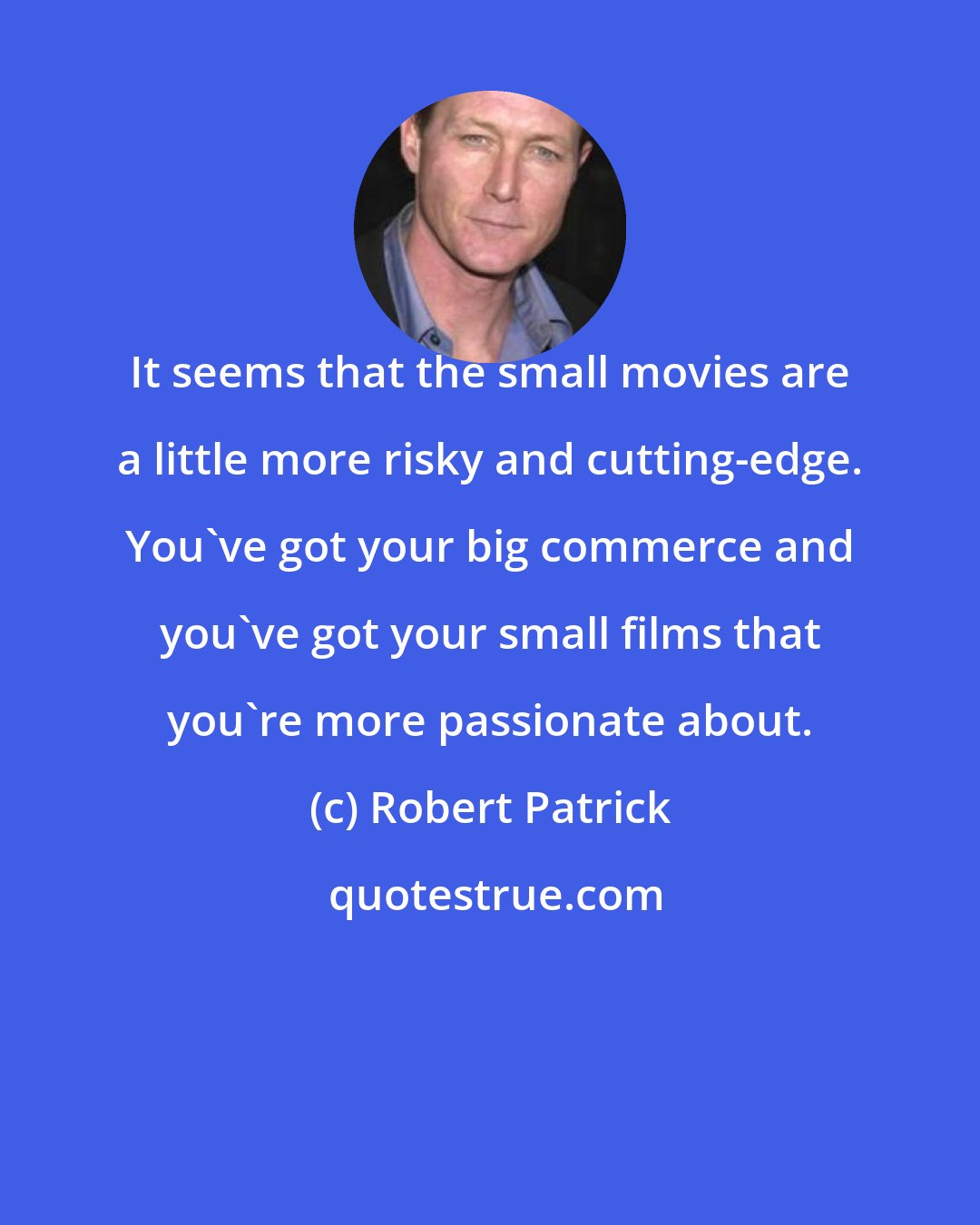 Robert Patrick: It seems that the small movies are a little more risky and cutting-edge. You've got your big commerce and you've got your small films that you're more passionate about.