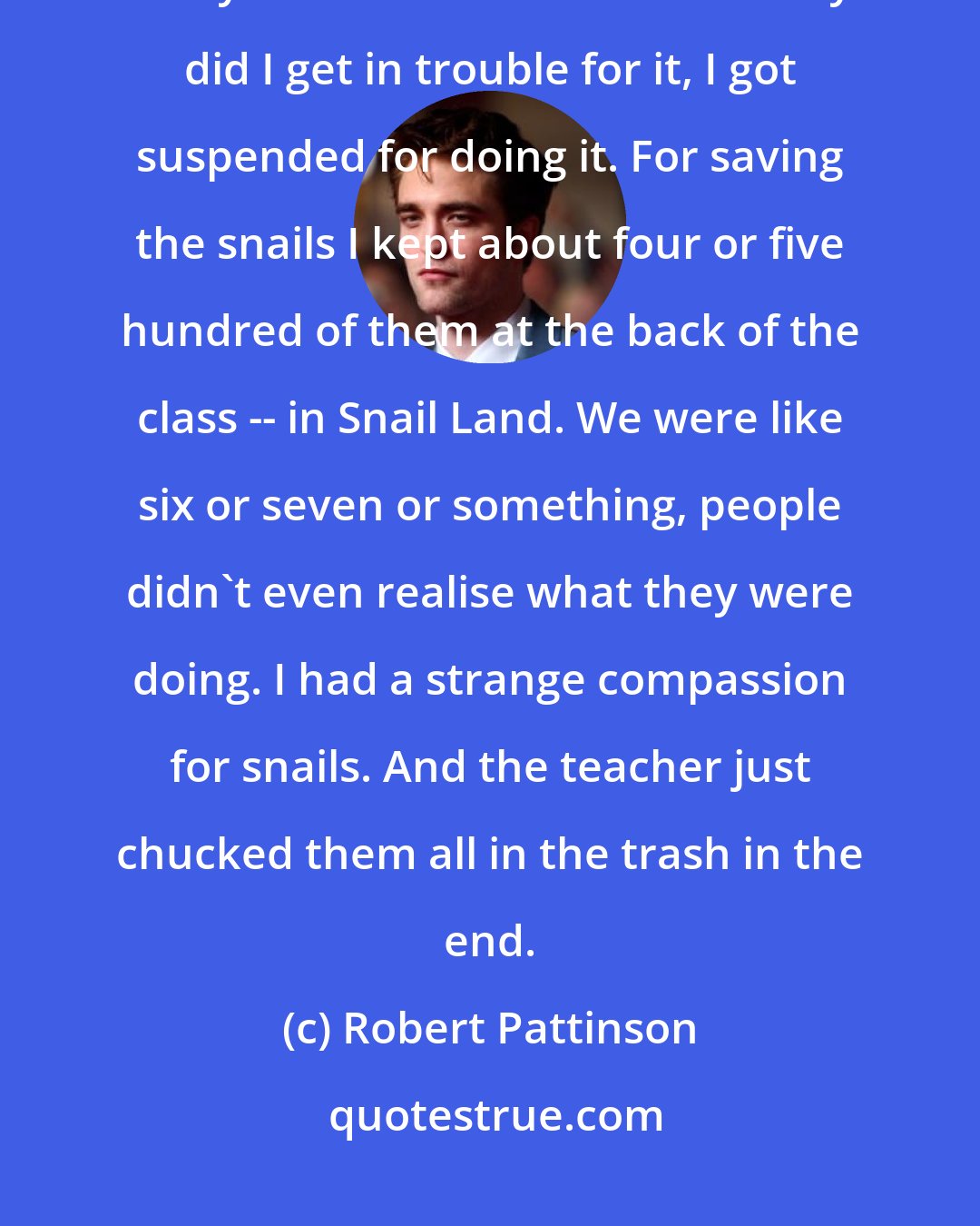 Robert Pattinson: Everyone used to chuck snails at each other at school, and I used to try and save them. And not only did I get in trouble for it, I got suspended for doing it. For saving the snails I kept about four or five hundred of them at the back of the class -- in Snail Land. We were like six or seven or something, people didn't even realise what they were doing. I had a strange compassion for snails. And the teacher just chucked them all in the trash in the end.