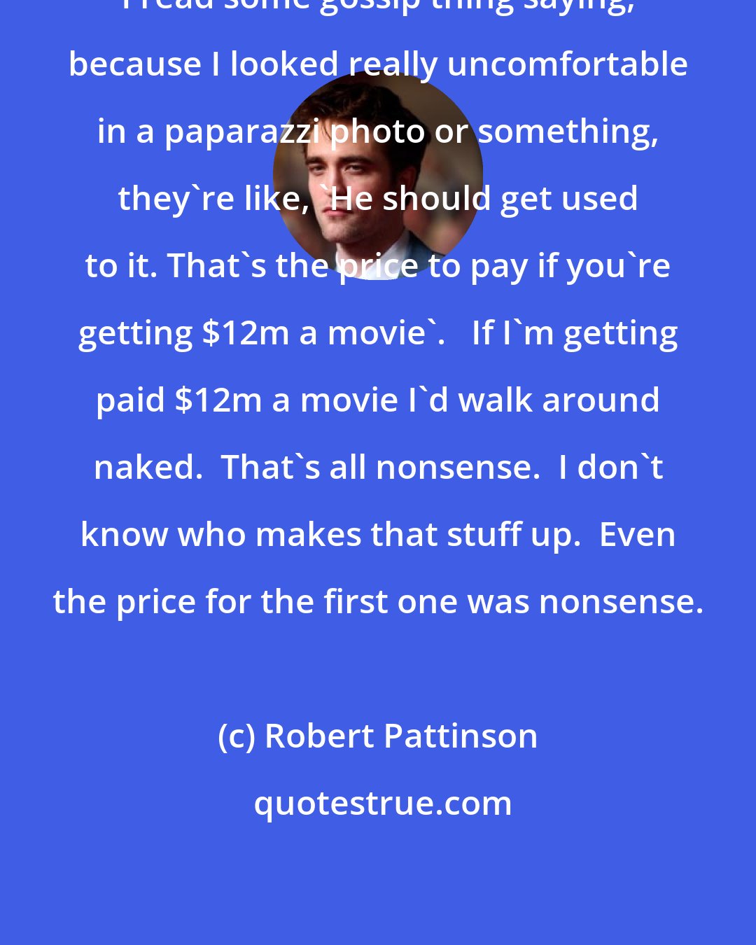 Robert Pattinson: I read some gossip thing saying, because I looked really uncomfortable in a paparazzi photo or something, they're like, 'He should get used to it. That's the price to pay if you're getting $12m a movie'.   If I'm getting paid $12m a movie I'd walk around naked.  That's all nonsense.  I don't know who makes that stuff up.  Even the price for the first one was nonsense.