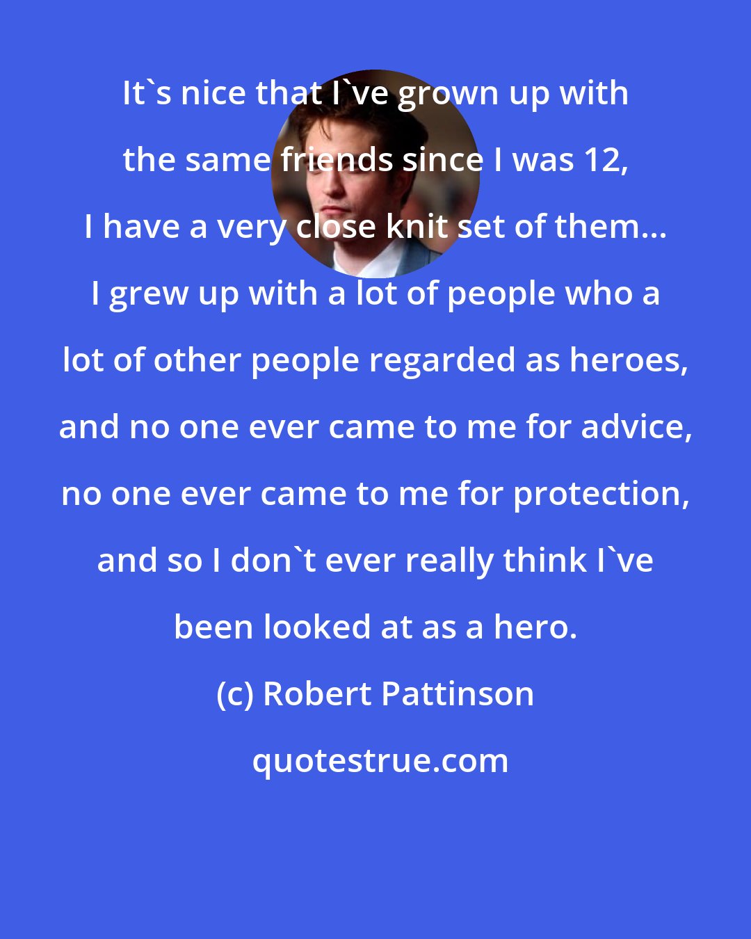 Robert Pattinson: It's nice that I've grown up with the same friends since I was 12, I have a very close knit set of them... I grew up with a lot of people who a lot of other people regarded as heroes, and no one ever came to me for advice, no one ever came to me for protection, and so I don't ever really think I've been looked at as a hero.