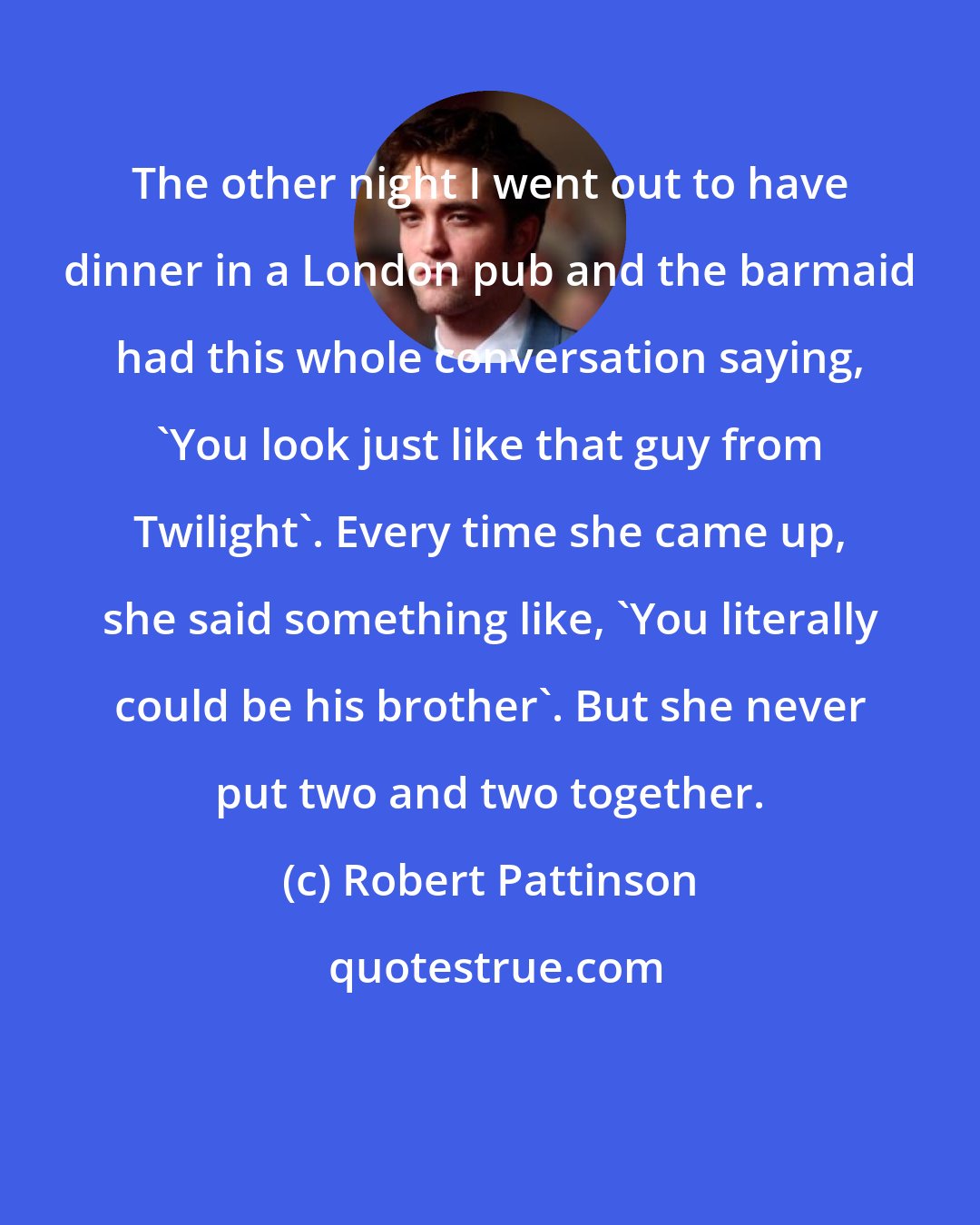 Robert Pattinson: The other night I went out to have dinner in a London pub and the barmaid had this whole conversation saying, 'You look just like that guy from Twilight'. Every time she came up, she said something like, 'You literally could be his brother'. But she never put two and two together.