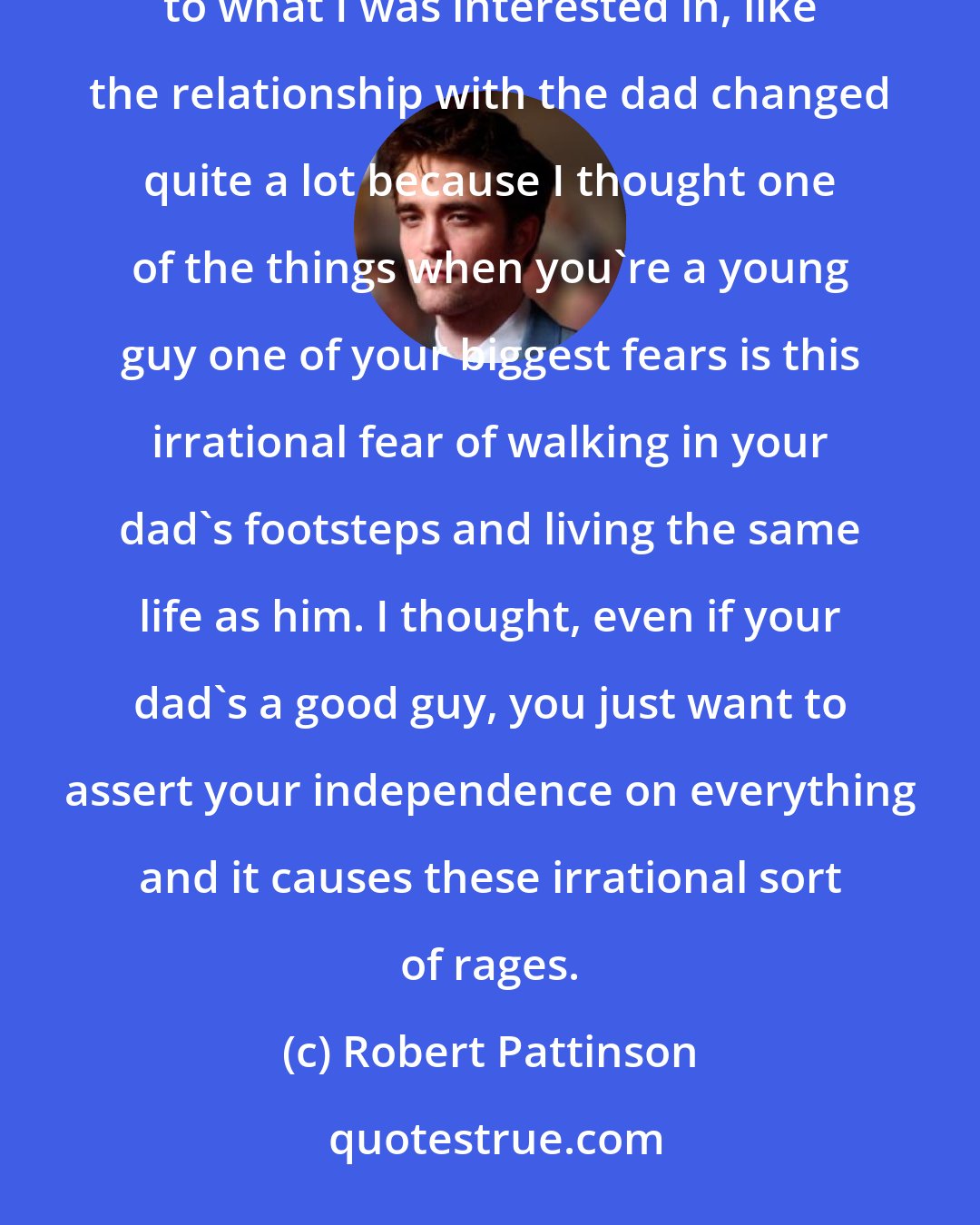 Robert Pattinson: The script changed so much over seven months and just had loads and loads of re-writes. I tried to tailor things to what I was interested in, like the relationship with the dad changed quite a lot because I thought one of the things when you're a young guy one of your biggest fears is this irrational fear of walking in your dad's footsteps and living the same life as him. I thought, even if your dad's a good guy, you just want to assert your independence on everything and it causes these irrational sort of rages.