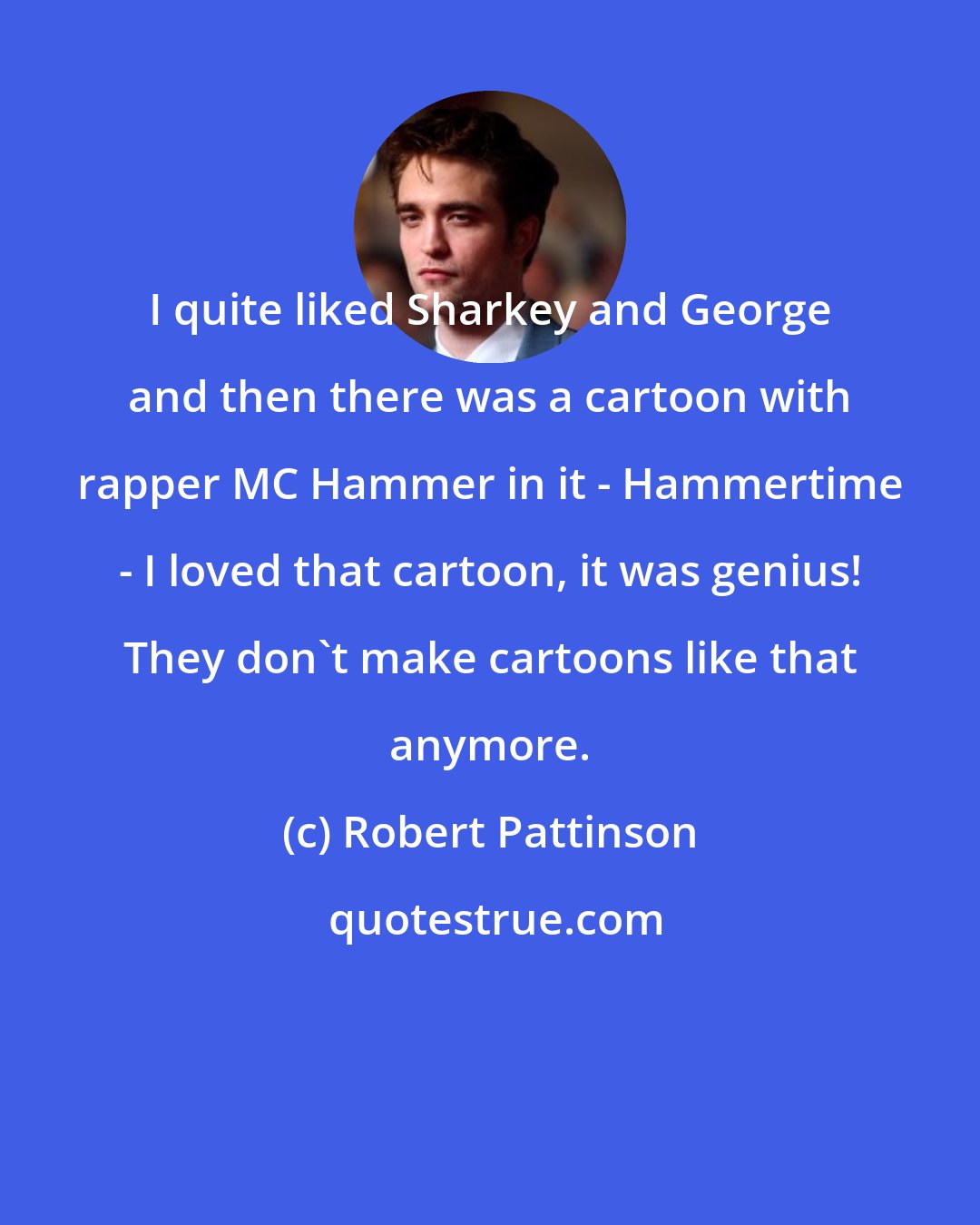 Robert Pattinson: I quite liked Sharkey and George and then there was a cartoon with rapper MC Hammer in it - Hammertime - I loved that cartoon, it was genius! They don't make cartoons like that anymore.