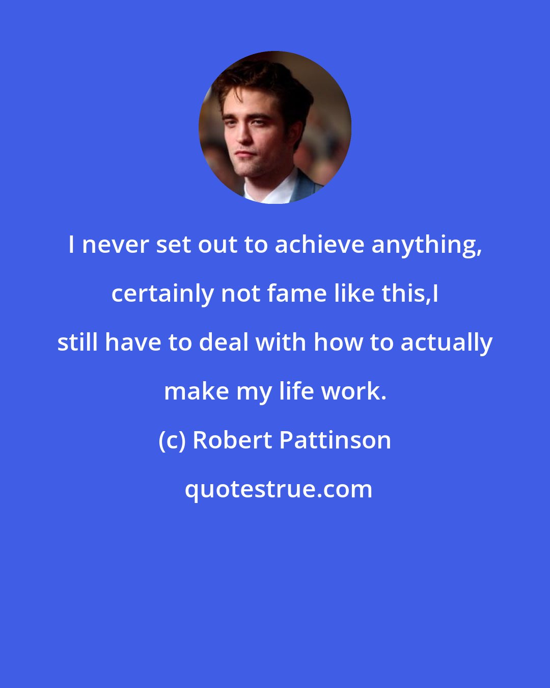 Robert Pattinson: I never set out to achieve anything, certainly not fame like this,I still have to deal with how to actually make my life work.