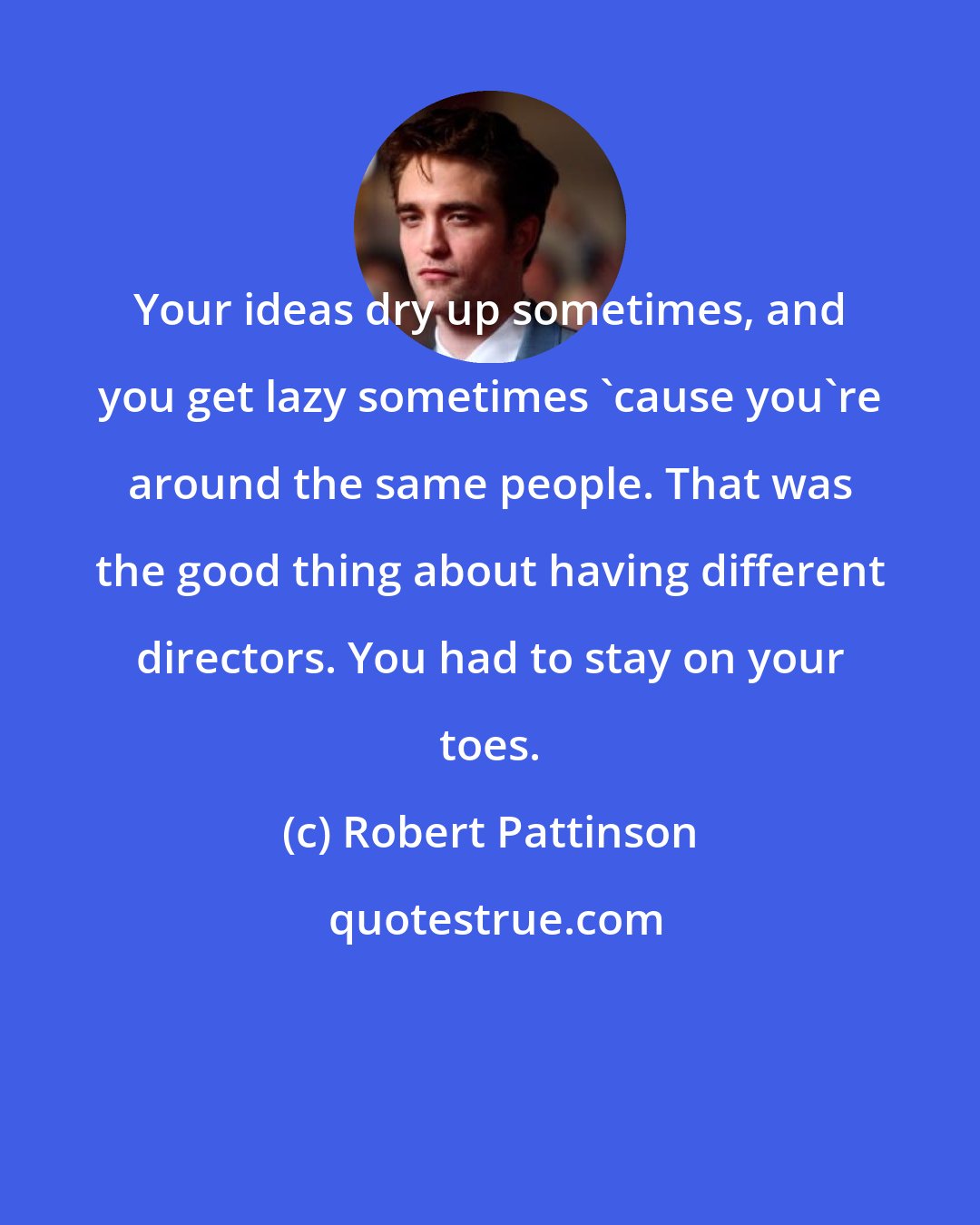 Robert Pattinson: Your ideas dry up sometimes, and you get lazy sometimes 'cause you're around the same people. That was the good thing about having different directors. You had to stay on your toes.
