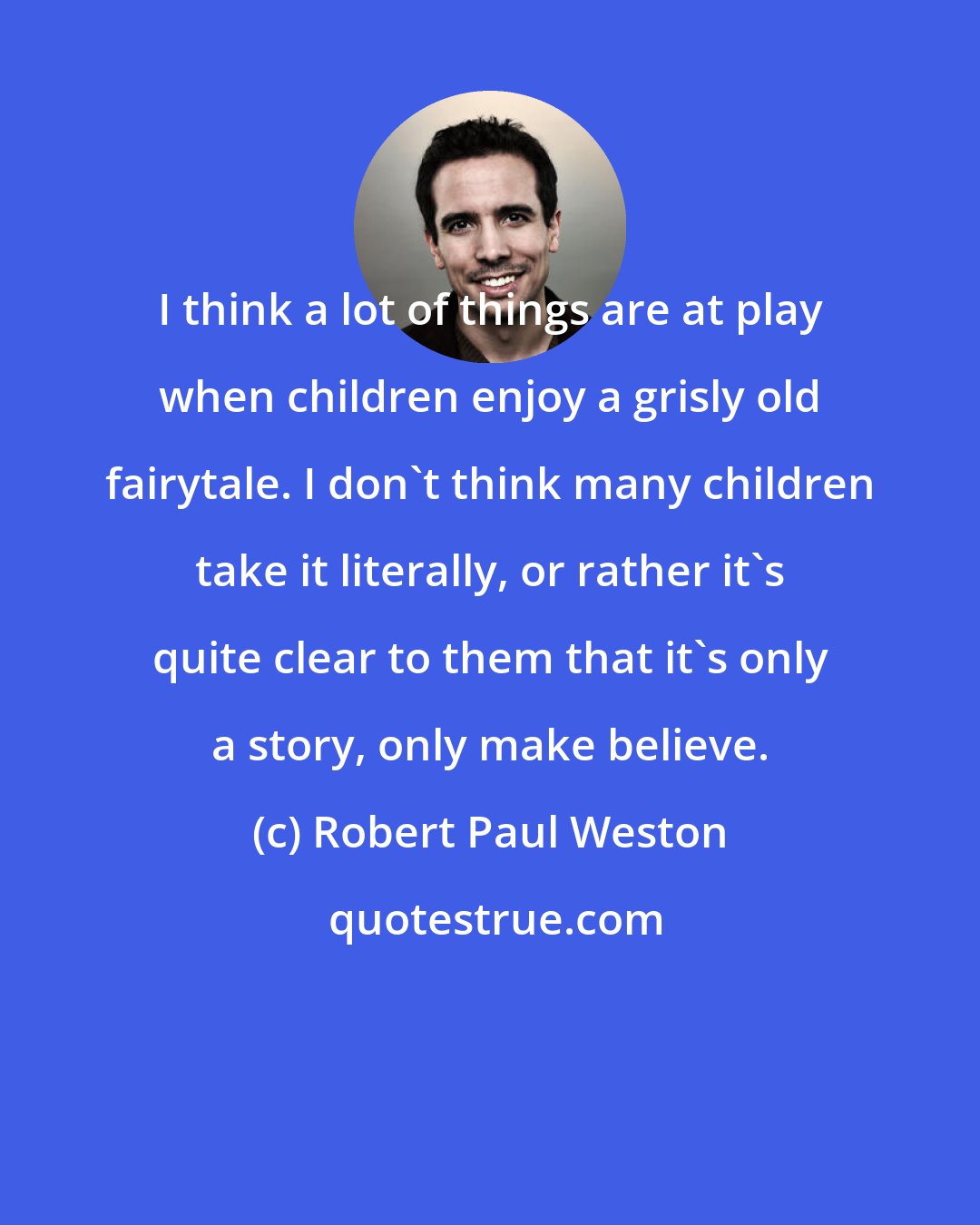 Robert Paul Weston: I think a lot of things are at play when children enjoy a grisly old fairytale. I don't think many children take it literally, or rather it's quite clear to them that it's only a story, only make believe.