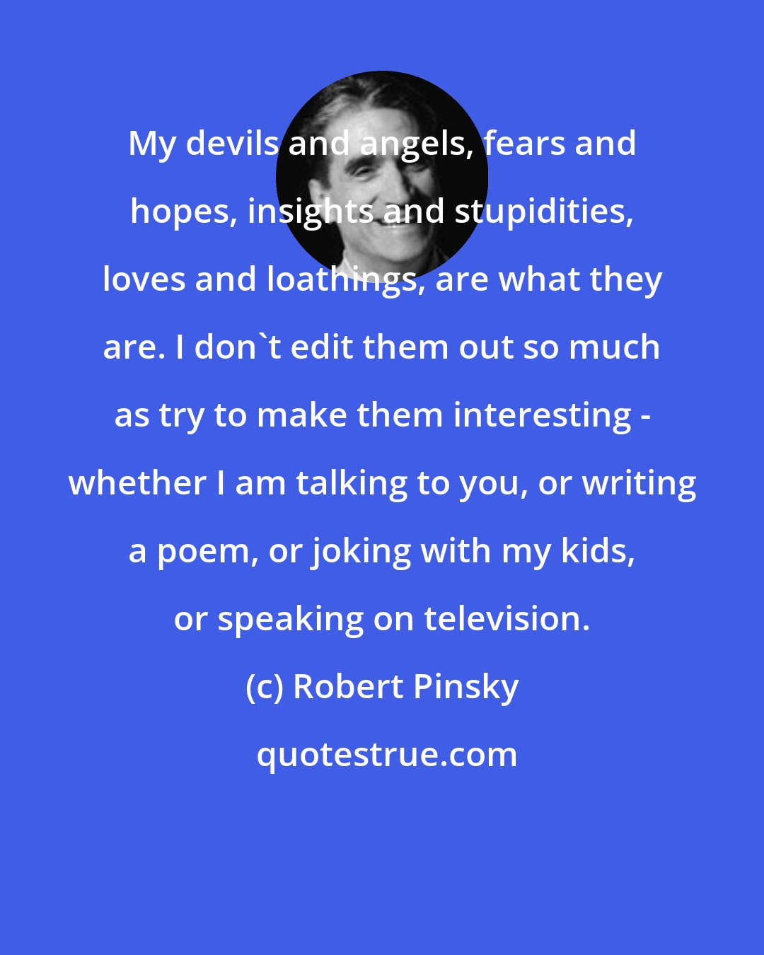 Robert Pinsky: My devils and angels, fears and hopes, insights and stupidities, loves and loathings, are what they are. I don't edit them out so much as try to make them interesting - whether I am talking to you, or writing a poem, or joking with my kids, or speaking on television.