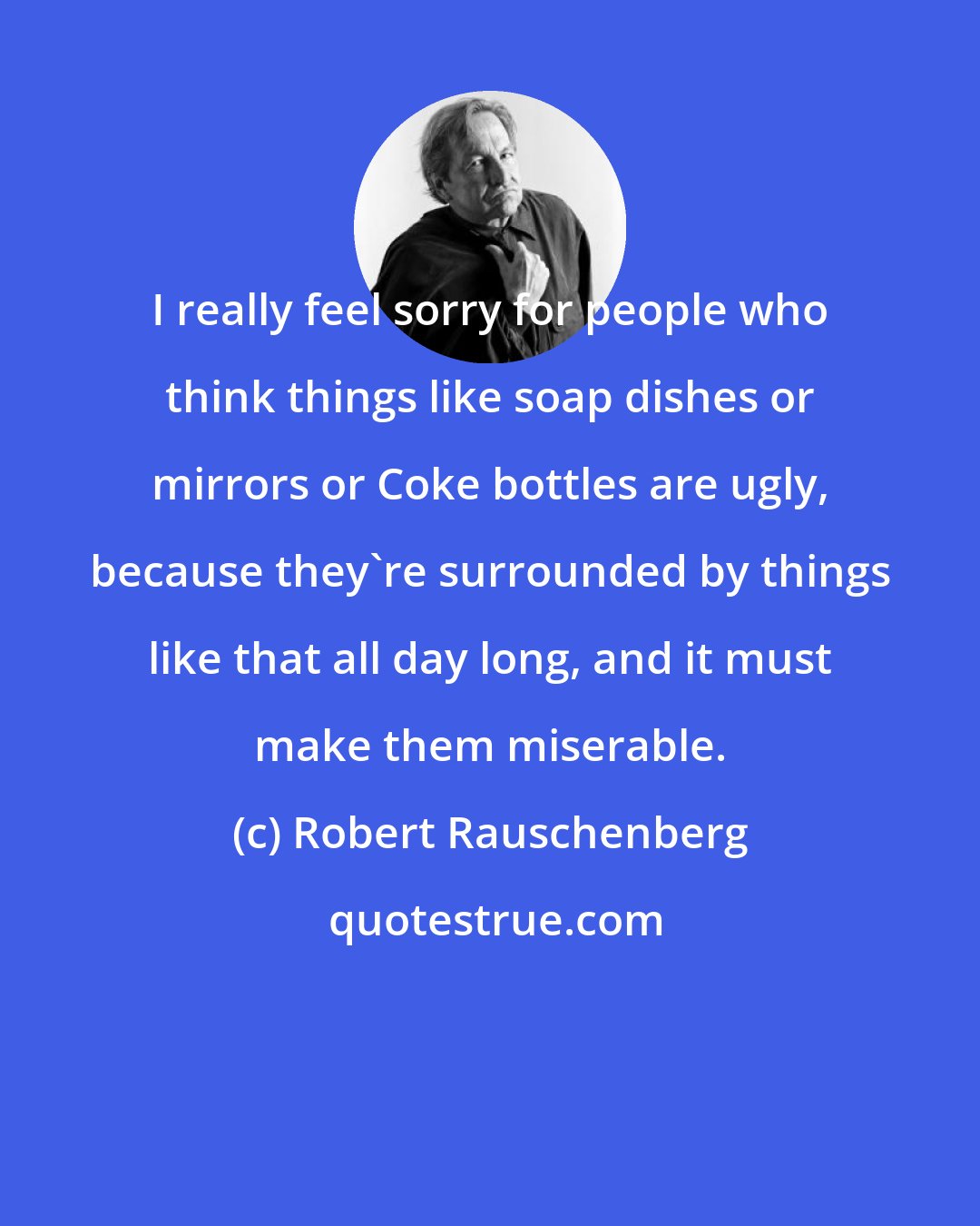 Robert Rauschenberg: I really feel sorry for people who think things like soap dishes or mirrors or Coke bottles are ugly, because they're surrounded by things like that all day long, and it must make them miserable.
