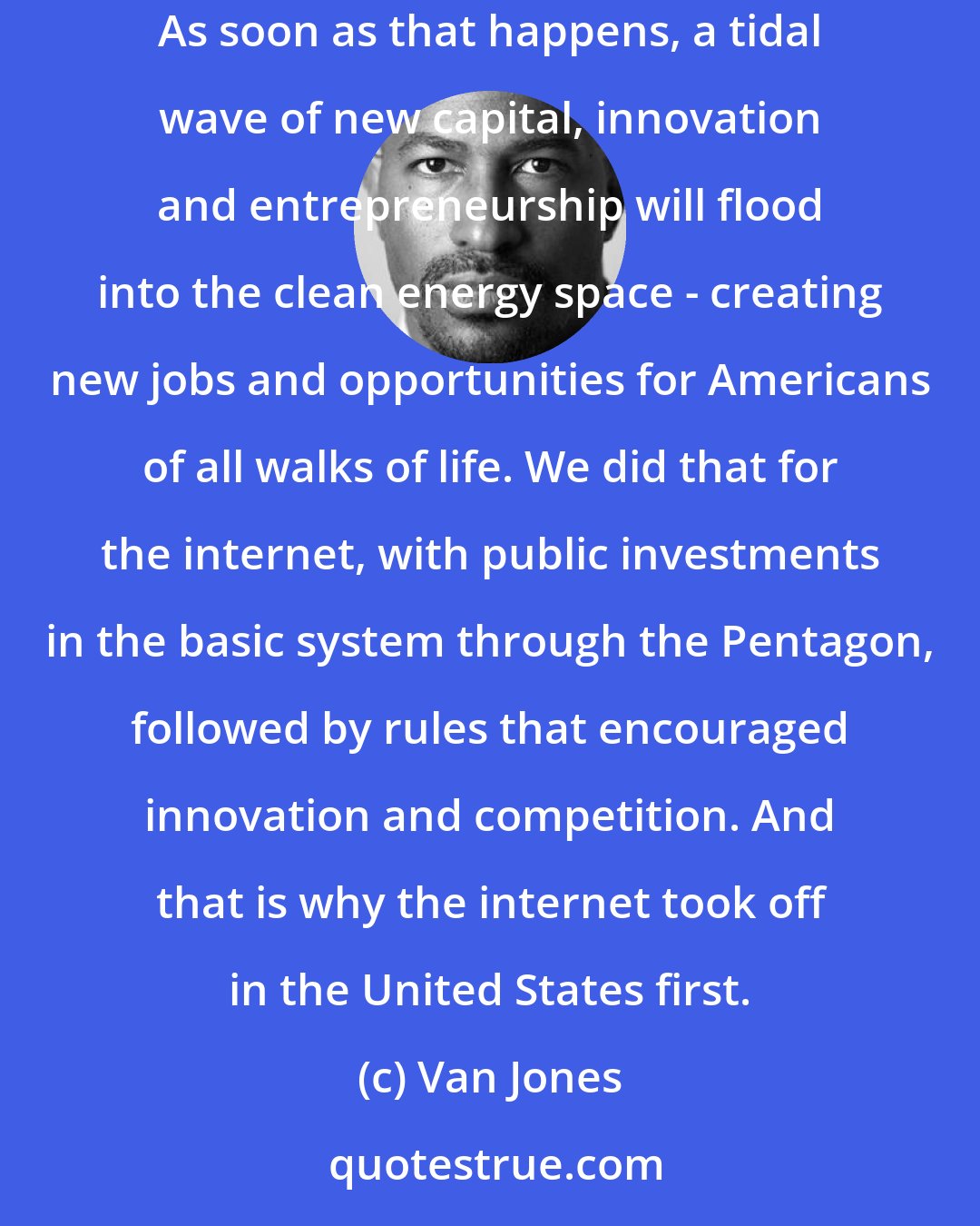 Van Jones: The government also has to get the public rules right. That means putting a price on carbon, so the cleaner forms of energy become more competitive. As soon as that happens, a tidal wave of new capital, innovation and entrepreneurship will flood into the clean energy space - creating new jobs and opportunities for Americans of all walks of life. We did that for the internet, with public investments in the basic system through the Pentagon, followed by rules that encouraged innovation and competition. And that is why the internet took off in the United States first.