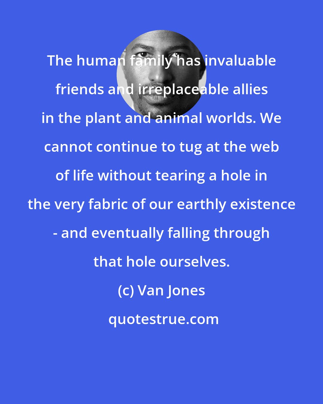 Van Jones: The human family has invaluable friends and irreplaceable allies in the plant and animal worlds. We cannot continue to tug at the web of life without tearing a hole in the very fabric of our earthly existence - and eventually falling through that hole ourselves.