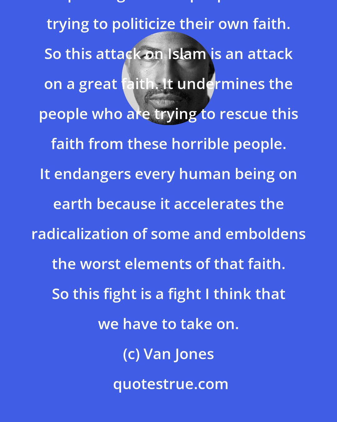 Van Jones: It is the Muslim community that has the best chance of stopping and checking and pushing back on people who are trying to politicize their own faith. So this attack on Islam is an attack on a great faith. It undermines the people who are trying to rescue this faith from these horrible people. It endangers every human being on earth because it accelerates the radicalization of some and emboldens the worst elements of that faith. So this fight is a fight I think that we have to take on.