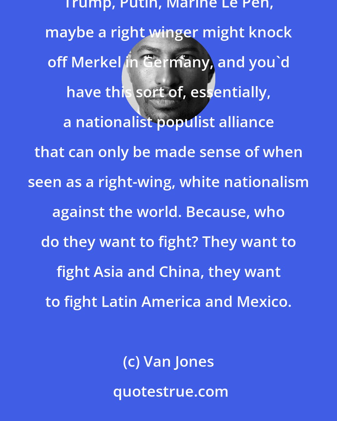 Van Jones: Trump is much, much worse than people understand. In his ideal world, you would have an alliance between Trump, Putin, Marine Le Pen, maybe a right winger might knock off Merkel in Germany, and you'd have this sort of, essentially, a nationalist populist alliance that can only be made sense of when seen as a right-wing, white nationalism against the world. Because, who do they want to fight? They want to fight Asia and China, they want to fight Latin America and Mexico.