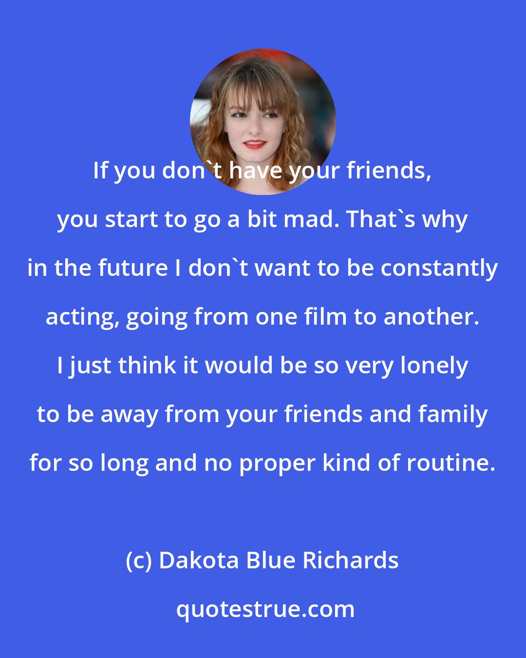 Dakota Blue Richards: If you don't have your friends, you start to go a bit mad. That's why in the future I don't want to be constantly acting, going from one film to another. I just think it would be so very lonely to be away from your friends and family for so long and no proper kind of routine.