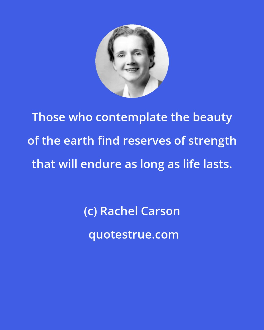 Rachel Carson: Those who contemplate the beauty of the earth find reserves of strength that will endure as long as life lasts.