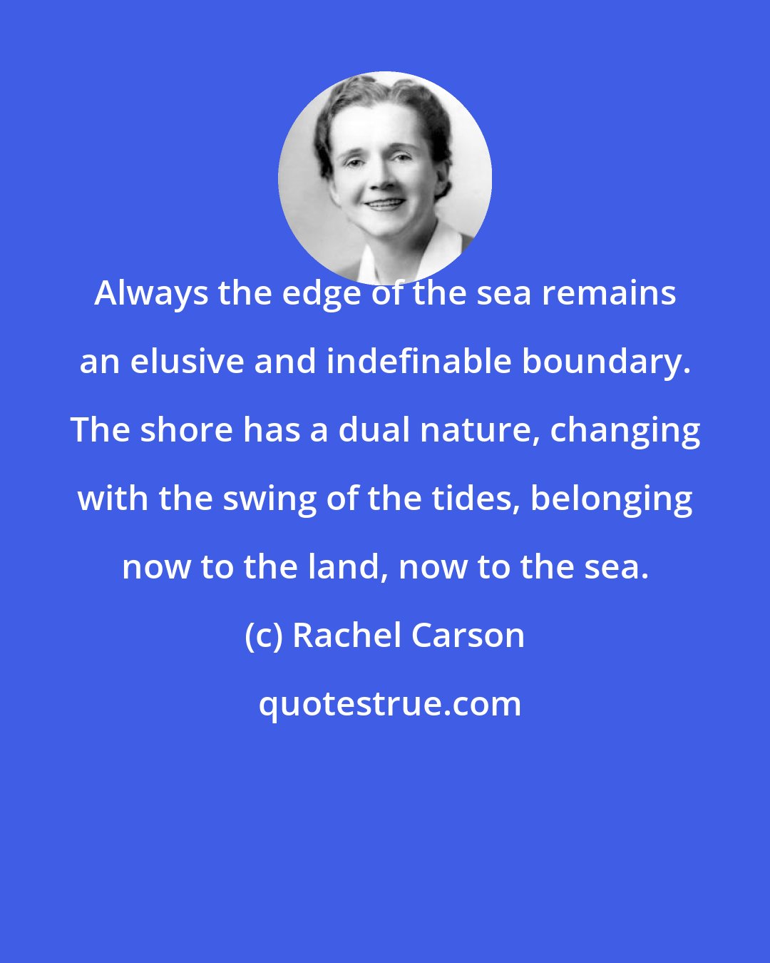 Rachel Carson: Always the edge of the sea remains an elusive and indefinable boundary. The shore has a dual nature, changing with the swing of the tides, belonging now to the land, now to the sea.