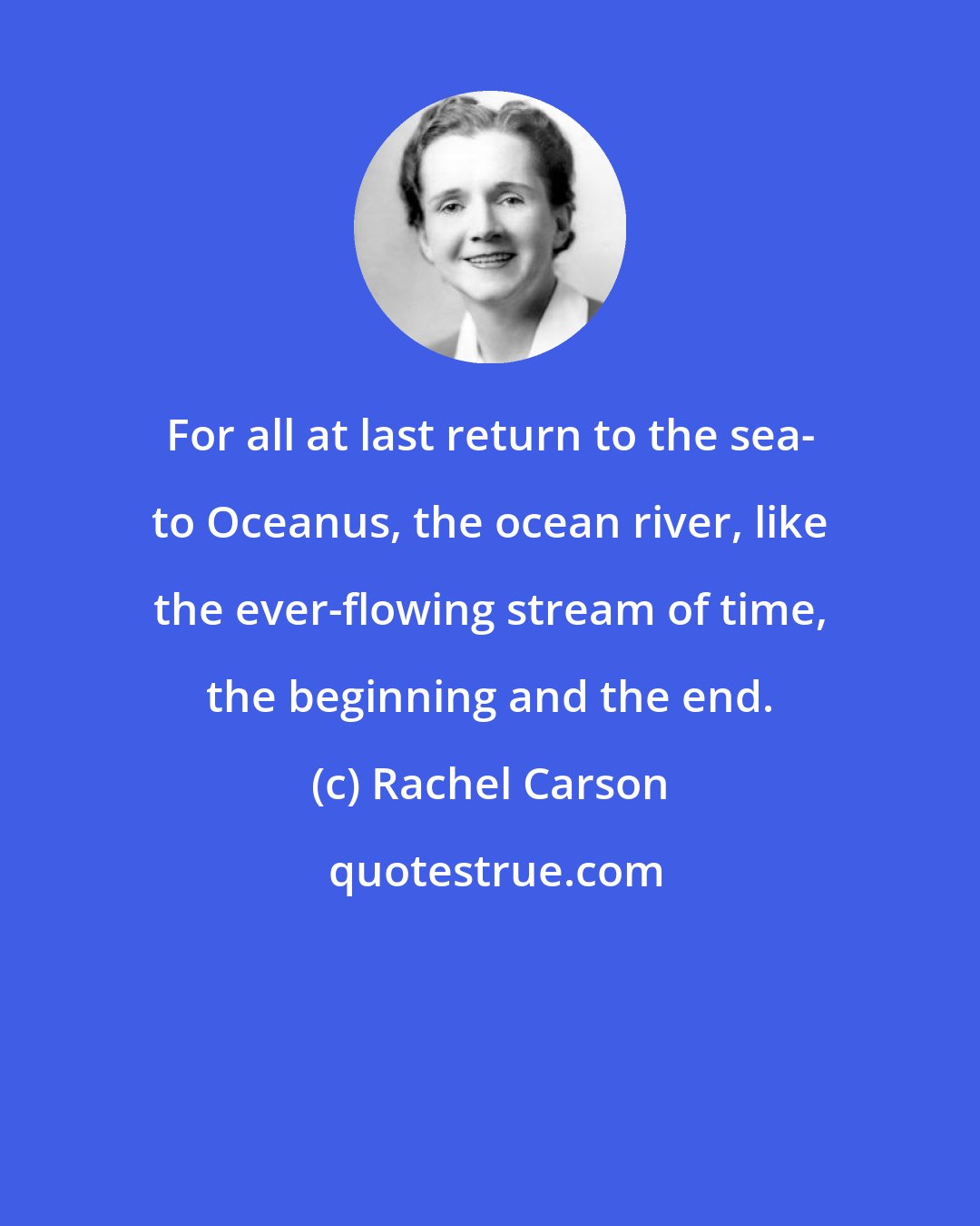 Rachel Carson: For all at last return to the sea- to Oceanus, the ocean river, like the ever-flowing stream of time, the beginning and the end.