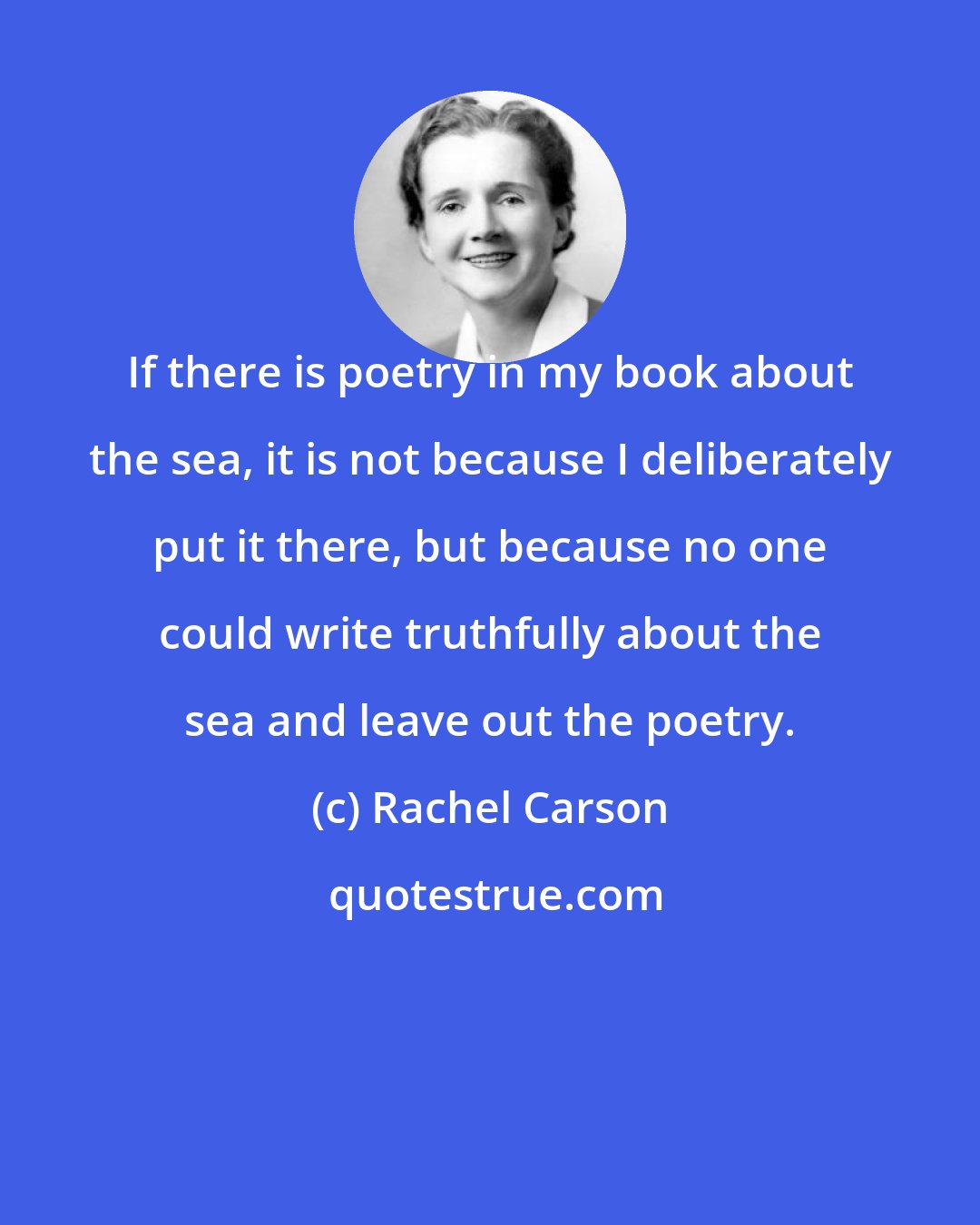 Rachel Carson: If there is poetry in my book about the sea, it is not because I deliberately put it there, but because no one could write truthfully about the sea and leave out the poetry.