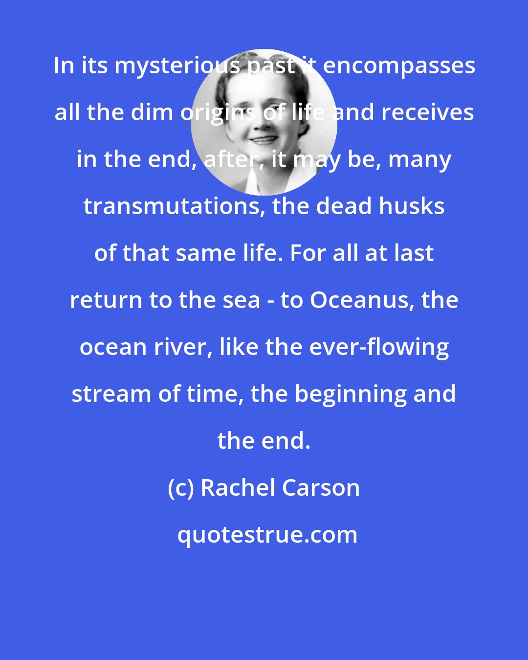 Rachel Carson: In its mysterious past it encompasses all the dim origins of life and receives in the end, after, it may be, many transmutations, the dead husks of that same life. For all at last return to the sea - to Oceanus, the ocean river, like the ever-flowing stream of time, the beginning and the end.