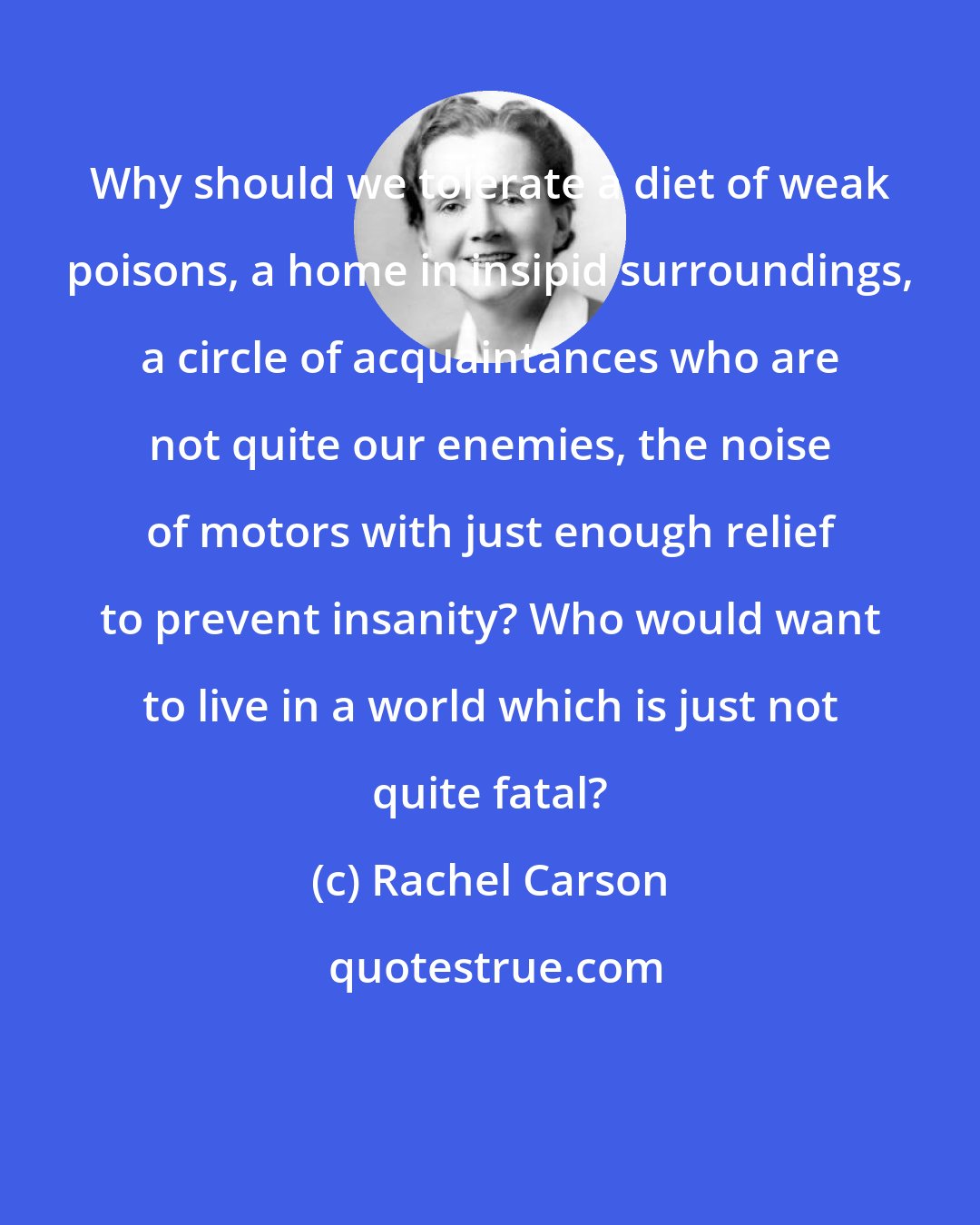 Rachel Carson: Why should we tolerate a diet of weak poisons, a home in insipid surroundings, a circle of acquaintances who are not quite our enemies, the noise of motors with just enough relief to prevent insanity? Who would want to live in a world which is just not quite fatal?