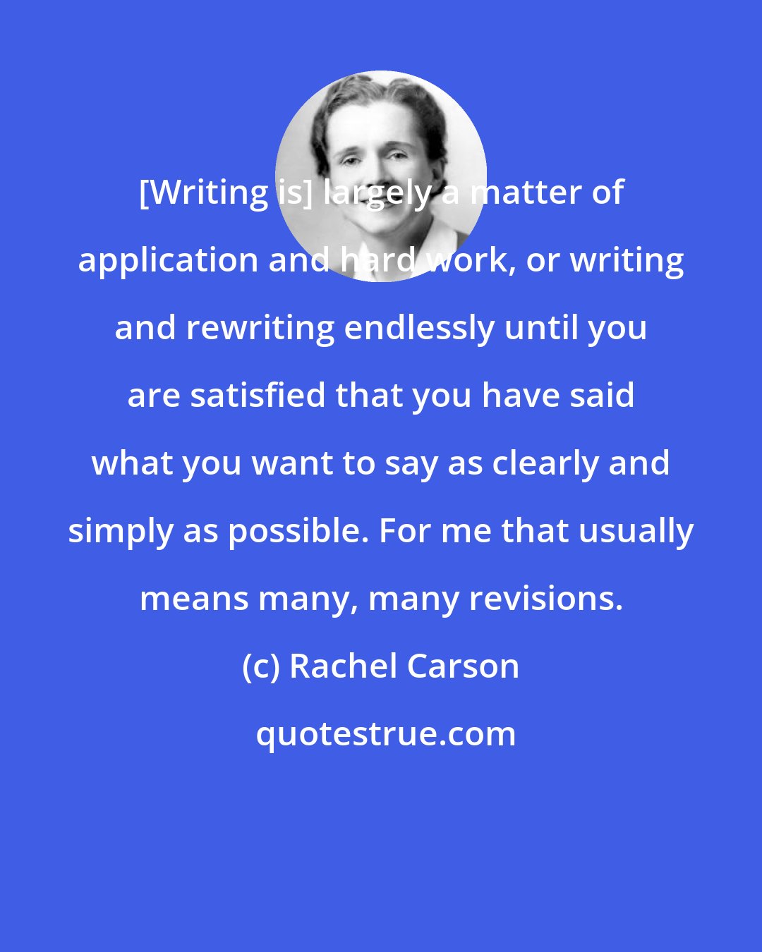 Rachel Carson: [Writing is] largely a matter of application and hard work, or writing and rewriting endlessly until you are satisfied that you have said what you want to say as clearly and simply as possible. For me that usually means many, many revisions.