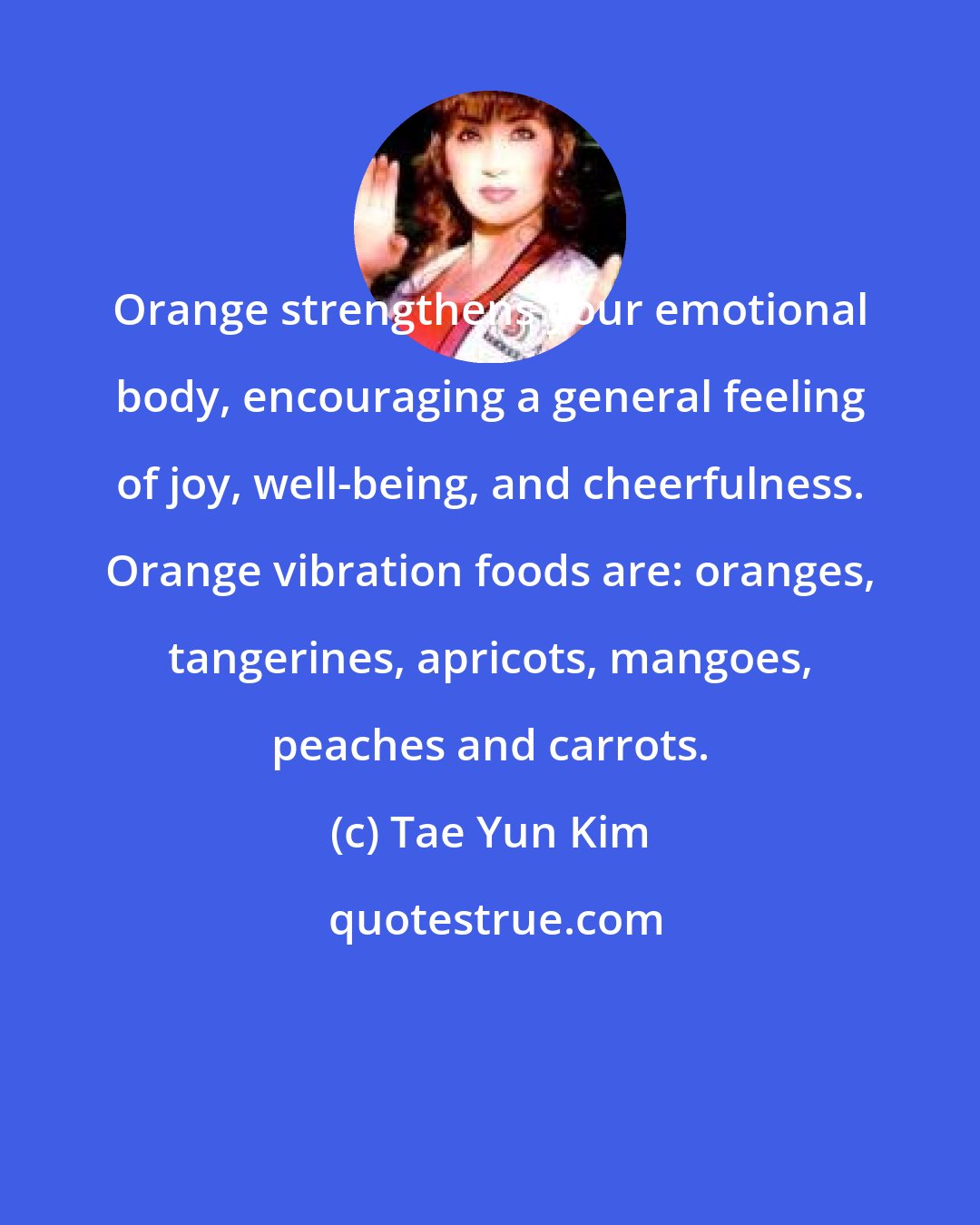 Tae Yun Kim: Orange strengthens your emotional body, encouraging a general feeling of joy, well-being, and cheerfulness. Orange vibration foods are: oranges, tangerines, apricots, mangoes, peaches and carrots.