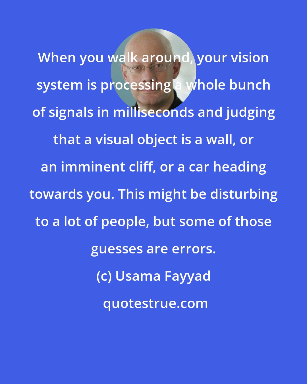 Usama Fayyad: When you walk around, your vision system is processing a whole bunch of signals in milliseconds and judging that a visual object is a wall, or an imminent cliff, or a car heading towards you. This might be disturbing to a lot of people, but some of those guesses are errors.