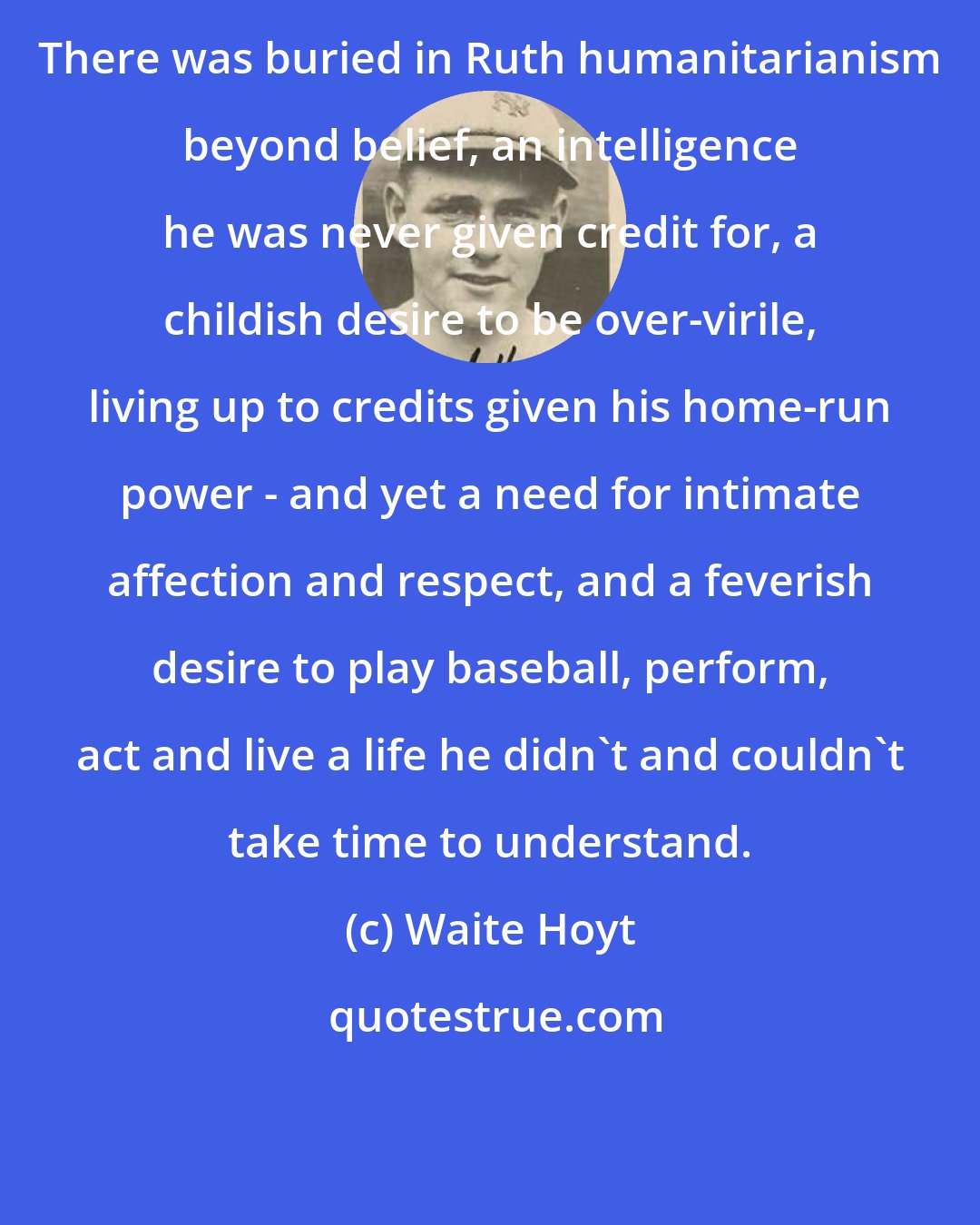 Waite Hoyt: There was buried in Ruth humanitarianism beyond belief, an intelligence he was never given credit for, a childish desire to be over-virile, living up to credits given his home-run power - and yet a need for intimate affection and respect, and a feverish desire to play baseball, perform, act and live a life he didn't and couldn't take time to understand.