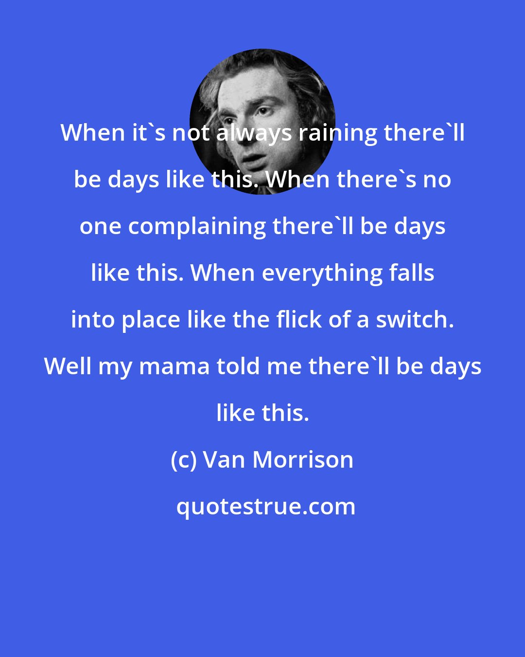 Van Morrison: When it's not always raining there'll be days like this. When there's no one complaining there'll be days like this. When everything falls into place like the flick of a switch. Well my mama told me there'll be days like this.