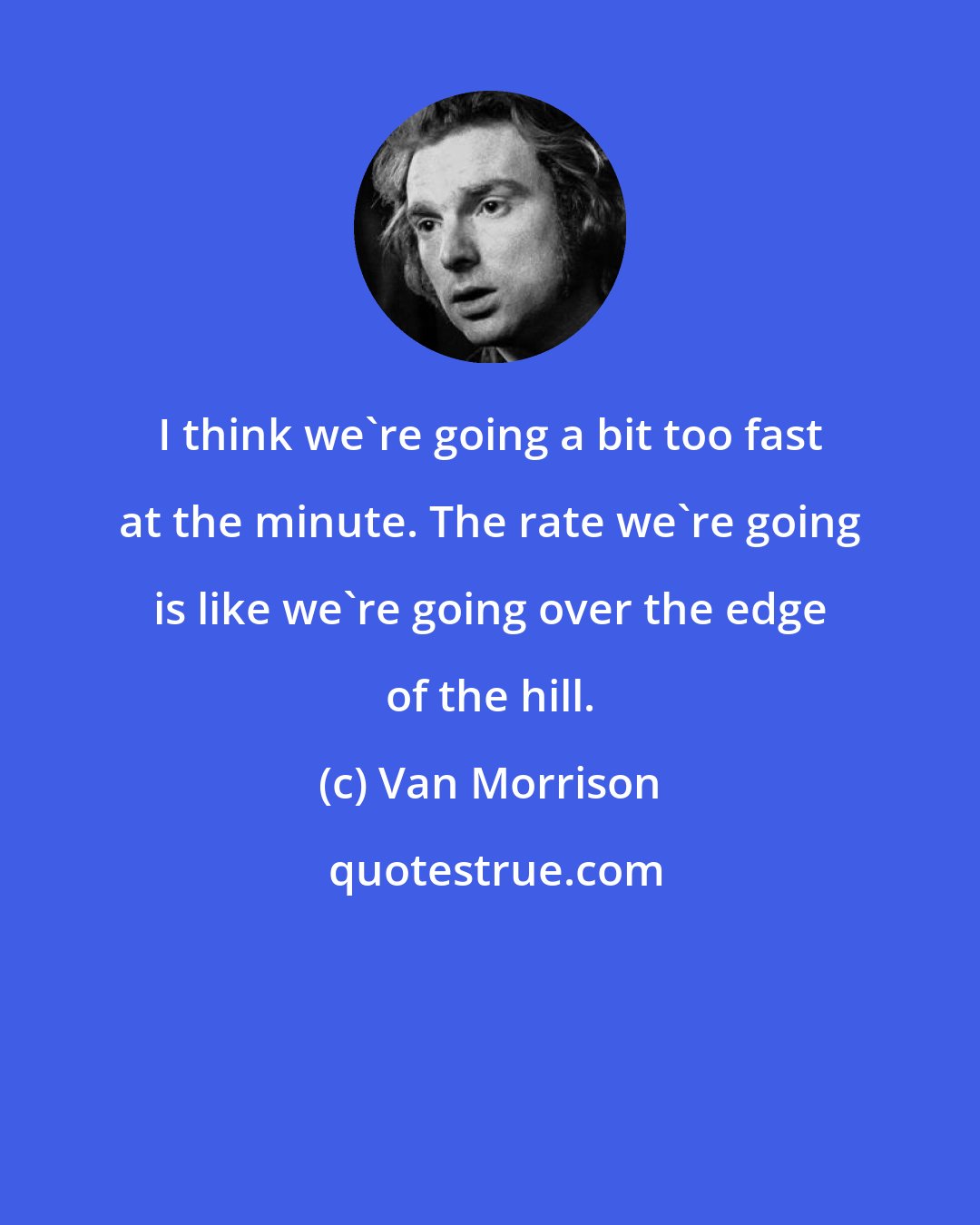 Van Morrison: I think we're going a bit too fast at the minute. The rate we're going is like we're going over the edge of the hill.