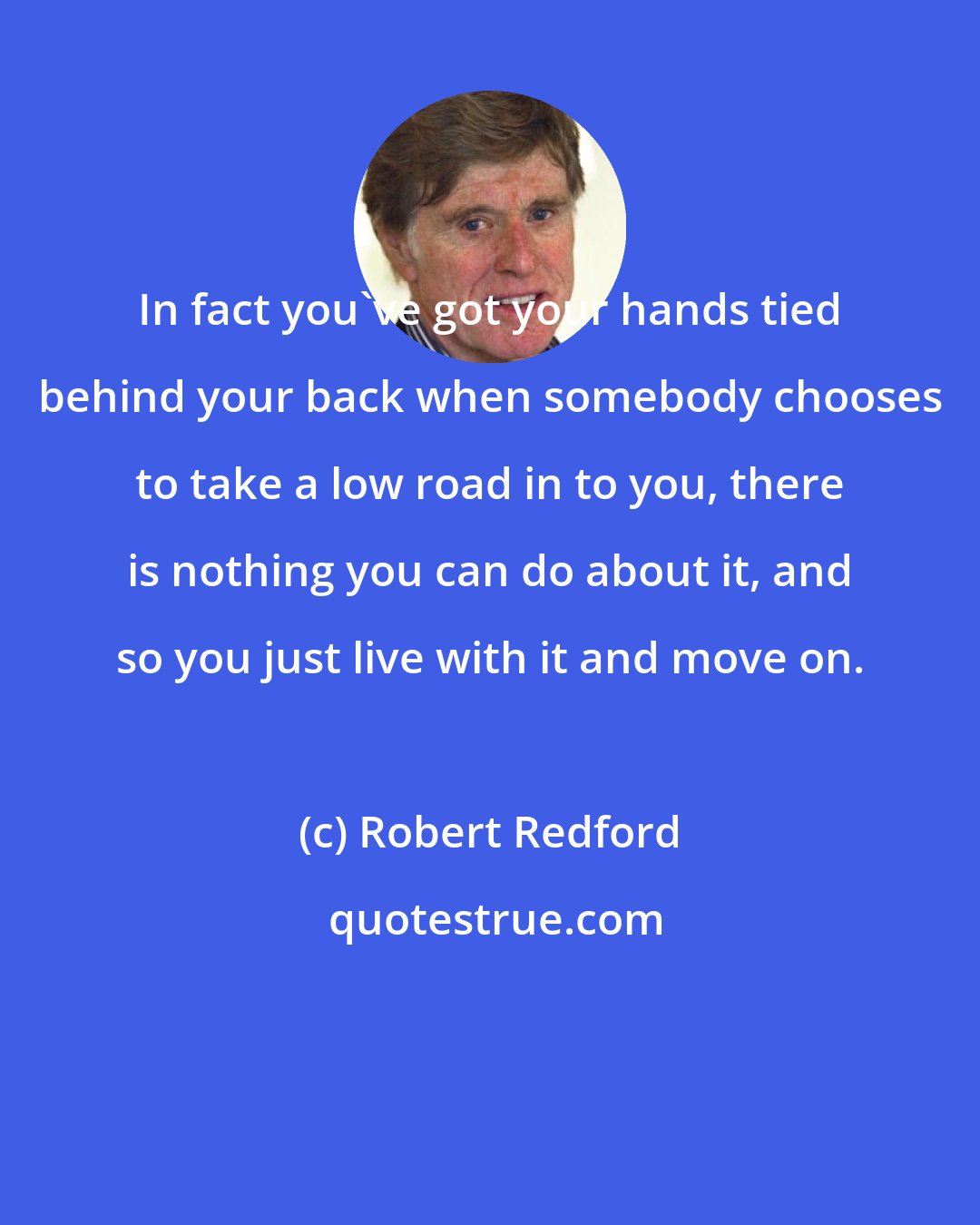 Robert Redford: In fact you've got your hands tied behind your back when somebody chooses to take a low road in to you, there is nothing you can do about it, and so you just live with it and move on.