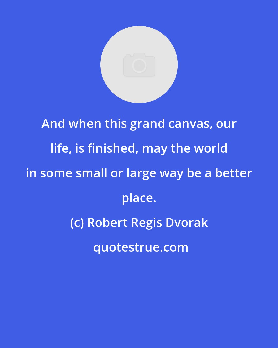 Robert Regis Dvorak: And when this grand canvas, our life, is finished, may the world in some small or large way be a better place.