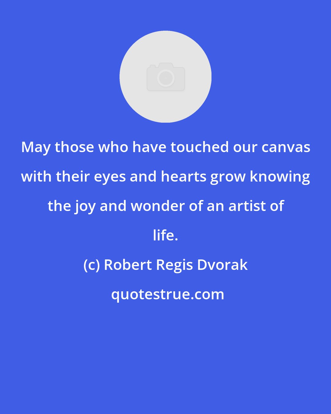 Robert Regis Dvorak: May those who have touched our canvas with their eyes and hearts grow knowing the joy and wonder of an artist of life.