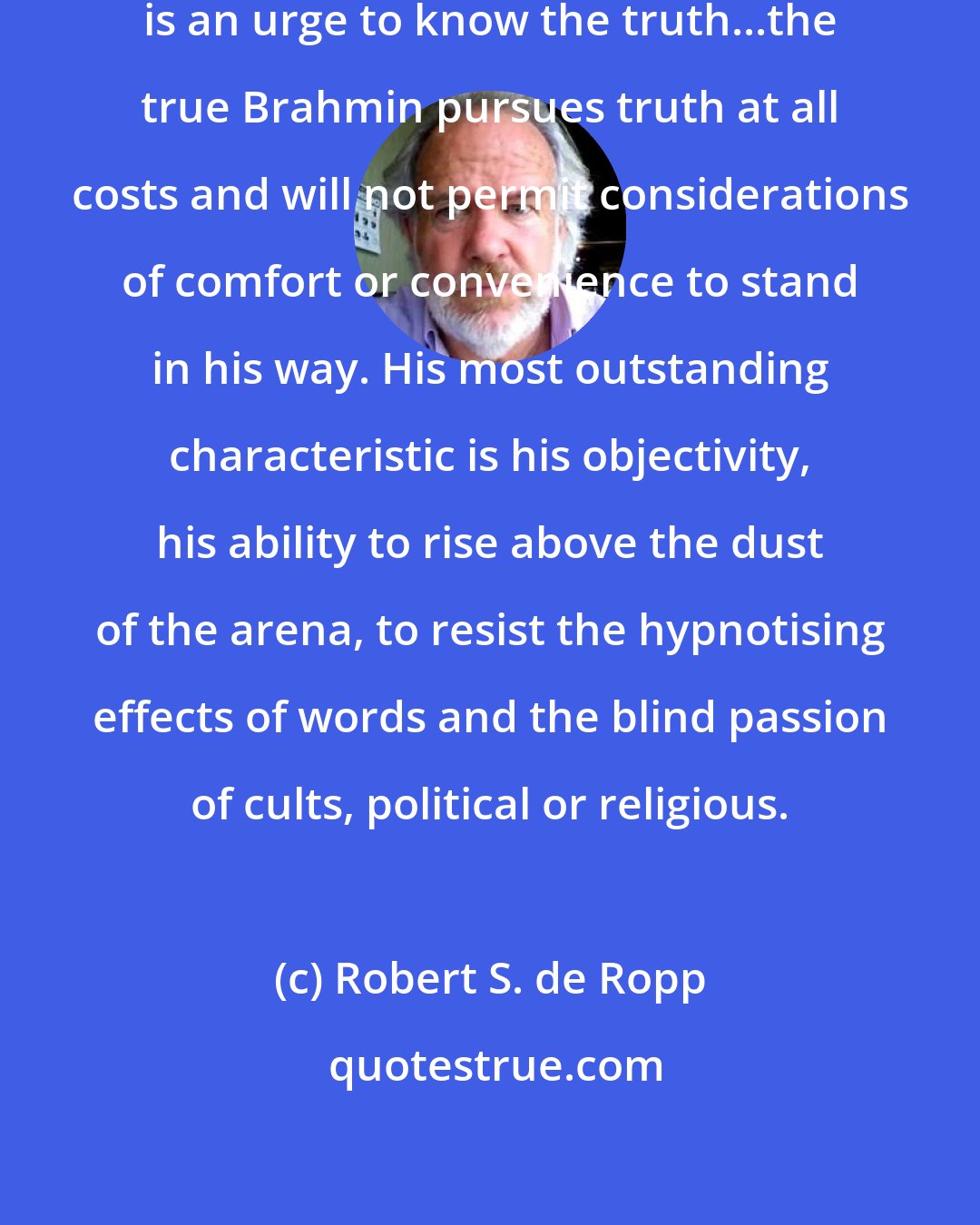 Robert S. de Ropp: The essence nature of the Brahmin is an urge to know the truth...the true Brahmin pursues truth at all costs and will not permit considerations of comfort or convenience to stand in his way. His most outstanding characteristic is his objectivity, his ability to rise above the dust of the arena, to resist the hypnotising effects of words and the blind passion of cults, political or religious.