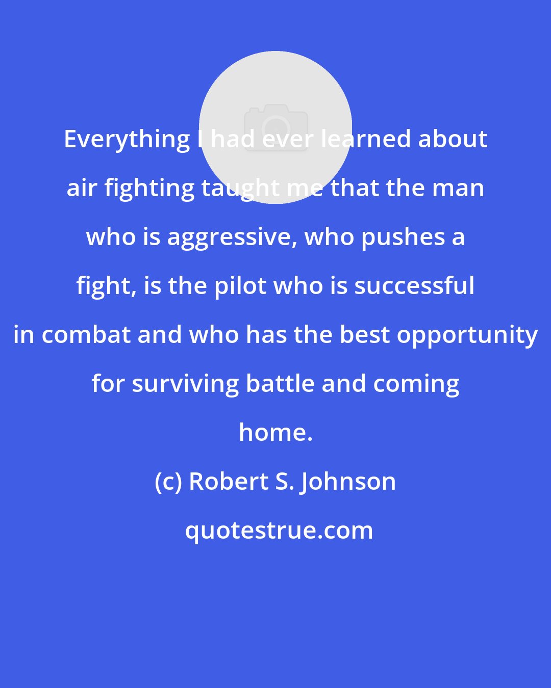 Robert S. Johnson: Everything I had ever learned about air fighting taught me that the man who is aggressive, who pushes a fight, is the pilot who is successful in combat and who has the best opportunity for surviving battle and coming home.
