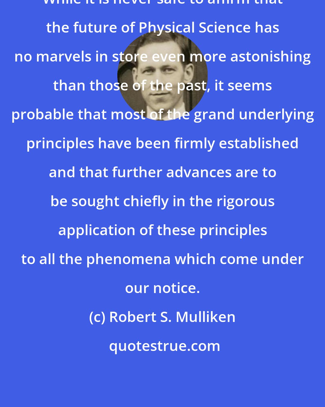 Robert S. Mulliken: While it is never safe to affirm that the future of Physical Science has no marvels in store even more astonishing than those of the past, it seems probable that most of the grand underlying principles have been firmly established and that further advances are to be sought chiefly in the rigorous application of these principles to all the phenomena which come under our notice.